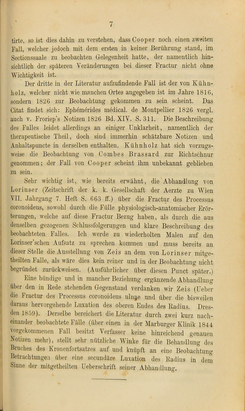 tirte, so ist dies dahin zu verstehen, dass Cooper noch einen zweiten Fall, welcher jedoch mit dem ersten in keiner Berührung stand, im Sectionssaale zu beobachten Gelegenheit hatte, der namentlich hin- sichtlich der späteren Veränderungen bei dieser Fractur nicht ohne Wichtigkeit ist. Der dritte in der Literatur aufzufindende Fall ist der von Kühn- holz, welcher nicht wie manchen Ortes angegeben ist im Jahre 1816, sondern 1826 zur Beobachtung gekommen zu sein scheint. Das Citat findet sich: Ephemerides medical, de Montpellier 1826 vergl. auch v. Froriep’s Notizen 1826 Bd. XIV. S. 311. Die Beschreibung des Falles leidet allerdings an einiger Unklarheit, namentlich der therapeutische Theil, doch sind immerhin schätzbare Notizen und Anhaltspuncte in derselben enthalten. Kühnholz hat sich vorzugs- weise die Beobachtung von Combes Brassard zur Richtschnur genommen; der Fall von Cooper scheint ihm imbekannt geblieben zu sein. Sehr wichtig ist, wie bereits erwähnt, die Abhandlung von Lorinser (Zeitschrift der k. k. Gesellschaft der Aerzte zu Wien VII. Jahrgang 7. Heft S. 663 ff.) über die Fractur des Processus coronoideus, sowohl durch die Fülle physiologisch-anatomischer Erör- terungen, welche auf diese Fractur Bezug haben, als durch die aus denselben gezogenen Schlussfolgerungen und klare Beschreibung des beobachteten Falles. Ich werde zu wiederholten Malen auf den Lorinser’schen Aufsatz zu sprechen kommen und muss bereits an dieser Stelle die Ausstellung von Zeis andern von Lorinser mitge- theilten Falle, als wäre dies kein reiner und in der Beobachtung nicht begründet zurückweisen. (Ausführlicher über diesen Punct später.) Eine bündige und in mancher Beziehung ergänzende Abhandlung über den in Rede stehenden Gegenstand verdanken wir Zeis (Ueber die Fractur des Processus coronoideus uln§e und über die bisweilen daraus hervorgehende Luxation des oberen Endes des Radius. Dres- den 1859). Derselbe bereichert die Literatur durch zwei kurz nach- einander beobachtete Fälle (übereinen in der Marburger Klinik 1844 vorgekommenen Fall besitzt Verfasser keine hinreichend genauen Notizen mehr), stellt sehr nützliche Winke für die Behandlung des Bruches des Kronenfortsatzes auf und knüpft an eine Beobachtung Betrachtungen über eine secundäre Luxation des Radius in dem Sinne der mitgetheilten Ueberschrift seiner Abhandlung.