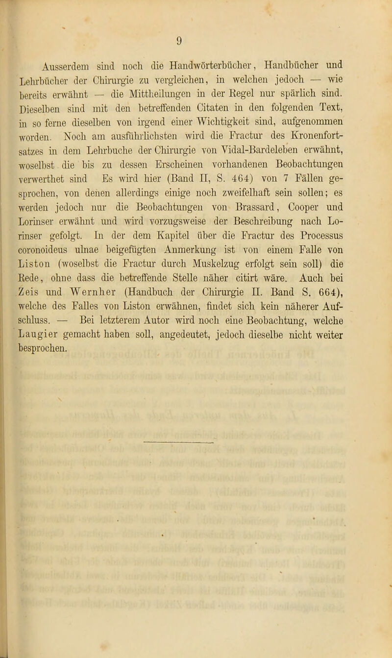 Ausserdem sind noch die Handwörterbücher, Handbücher und Lehrbücher der Chirurgie zu vergleichen, in welchen jedoch — wie bereits erwähnt — die Mittheilungen in der Regel um- spärlich sind. Dieselben sind mit den betreffenden Citaten in den folgenden Text, in so ferne dieselben von irgend einer Wichtigkeit sind, aufgenommen worden. Noch am ausführlichsten wird die Fractur des Kronenfort- satzes m dem Lehrbuche der Chirurgie von Vidal-Bardeleben erwähnt, woselbst die bis zu dessen Erscheinen vorhandenen Beobachtungen verwerthet sind Es wird hier (Band H, S. 464) von 7 Fällen ge- sprochen, von denen allerdings einige noch zweifelhaft sein sollen; es werden jedoch nur die Beobachtungen von Brassard, Cooper und Lorinser erwähnt und wird vorzugsweise der Beschreibung nach Lo- rinser gefolgt. In der dem Kapitel über die Fractur des Processus coronoideus uhiae beigefügten Anmerkung ist von einem Falle von Liston (woselbst die Fractur durch Muskelzug erfolgt sein soll) die Rede, olme dass die betreffende Stelle näher citirt wäre. Auch bei Zeis und Wernher (Handbuch der Chirurgie H. Band S. 664), welche des Falles von Liston erwähnen, findet sich kein näherer Auf- schluss. — Bei letzterem Autor wird noch eine Beobachtung, welche Laugier gemacht haben soll, angedeutet, jedoch dieselbe nicht weiter besprochen.