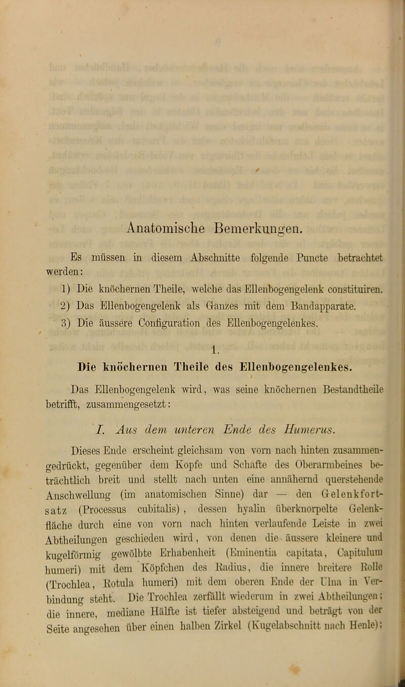 Anatomische Bemerkungen. Es müssen in diesem Abschnitte folgende Puncte betrachtet werden: 1) Die knöchernen Theile, welche das Ellenbogengelenk constituiren. 2) Das Ellenbogengelenk als Glanzes mit dem Bandapparate. 3) Die äussere Configuration des Ellenbogengelenkes. 1. Die knöchernen Theile des Ellenbogengelenkes. I Das Ellenbogengelenk wird, was seine knöchernen Bestandteile betrifft, zusammengesetzt: I. Aus dem unteren Ende des Humerus. Dieses Ende erscheint gleichsam von vorn nach liinten zusammen- gedrückt, gegenüber dem Kopfe und Schafte des Oberarmbeines be- trächtlich breit und stellt nach unten eine annähernd querstehende Anschwellung (im anatomischen Sinne) dar — den Gelenkfort- satz (Processus cubitalis) , dessen hyalin überknorpelte Gelenk- fläche durch eine von vorn nach hinten verlaufende Leiste in zwei Abtheilungen geschieden wird, von denen die ■ äussere kleinere und kugelförmig gewölbte Erhabenheit (Eminentia capitata, Capitulum humeri) mit dem Köpfchen des Radius, die innere breitere Rolle (Trochlea, Rotula humeri) mit dem oberen Ende der Ulna in Ver- bindung steht. Die Trochlea zerfällt wiederum in zwei Abtheilungen; die innere, mediane Hälfte ist tiefer absteigend und beträgt von der Seite angesehen übereinen halben Zirkel (Kugelabschnitt nach Heule);