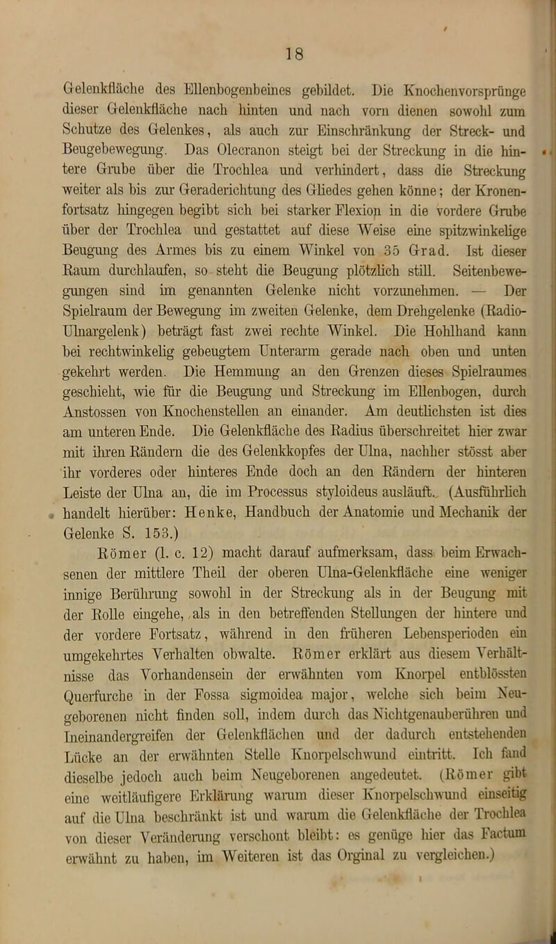 f 18 Gelenkfläche des Ellenbogen b ein es gebildet. Die Knoclienvorsprünge dieser Gelenkfläche nach hinten und nach vorn dienen sowohl zum Schutze des Gelenkes, als auch zur Einschränkung der Streck- und Bougebewegung. Das Olecranon steigt bei der Streckung in die hin- • tere Grabe über die Trochlea und verhindert, dass die Streckung weiter als bis zur Geraderichtung des Gliedes gehen könne; der Kronen- fortsatz hingegen begibt sich bei starker Flexion in die vordere Grube über der Trochlea und gestattet auf diese Weise eine spitzwinkelige Beugung des Armes bis zu einem Winkel von 35 Grad. Ist dieser Raum durchlaufen, so steht die Beugung plötzlich still. Seitenbewe- gungen sind im genannten Gelenke nicht vorzunehmen. — Der Spielraum der Bewegung im zweiten Gelenke, dem Drehgelenke (Radio- Ulnargelenk) beträgt fast zwei rechte Winkel. Die Hohlhand kann bei rechtwinkelig gebeugtem Unterarm gerade nach oben und unten gekehrt werden. Die Hemmung an den Grenzen dieses Spielraumes geschieht, wie für die Beugung und Streckung im Ellenbogen, durch Anstossen von Knochenstellen an einander. Am deutlichsten ist dies am unteren Ende. Die Gelenkfläche des Radius überschreitet hier zwar mit ihren Rändern die des Gelenkkopfes der Ulna, nachher stösst aber ihr vorderes oder hinteres Ende doch an den Rändern der hinteren Leiste der Ulna an, die im Processus styloideus ausläuft. (Ausführlich handelt hierüber: Henke, Handbuch der Anatomie und Mechanik der Gelenke S. 153.) Römer (1. c. 12) macht darauf aufmerksam, dass beim Erwach- senen der mittlere Theil der oberen Ulna-Gelenkfläche eine weniger innige Berührung sowohl in der Streckung als in der Beugung mit der Rolle eingehe, als in den betreffenden Stellungen der hintere und der vordere Fortsatz, während in den früheren Lebensperioden ein umgekehrtes Verhalten obwalte. Römer erklärt aus diesem Verhält- nisse das Vorhandensein der erwähnten vom Knorpel entblössten Querfurche in der Fossa sigmoidea major, welche sich beim Neu- geborenen nicht finden soll, indem durch das Nichtgenauberühren und Ineinandergreifen der Gelenkflächen und der dadurch entstehenden Lücke an der erwähnten Stelle Knorpelschwund eintritt. Ich fand dieselbe jedocli auch beim Neugeborenen angedeutet. (Römer gibt eine weitläufigere Erklärung warum dieser Knorpelschwund einseitig auf die Ulna beschränkt ist und warum die Gelenkfläche der Trochlea von dieser Veränderung verschont bleibt: es genüge hier das Factum erwähnt zu haben, im Weiteren ist das Orginal zu vergleichen.)