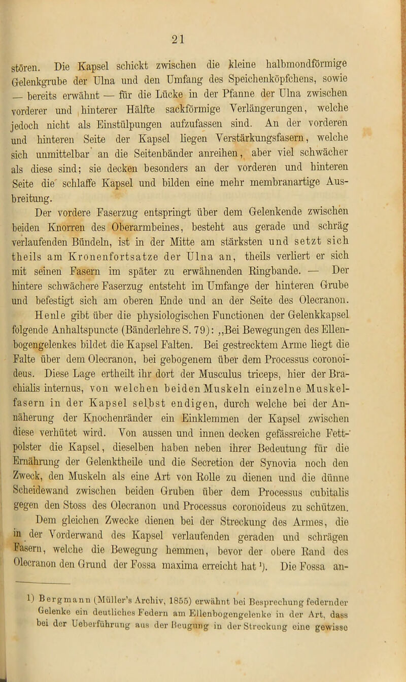 stören. Die Kapsel schickt zwischen die kleine halbmondförmige Gelenkgrabe der Ulna und den Umfang des Speichenköpfchens, sowie — bereits erwähnt — für die Lücke in der Pfanne der Ulna zwischen vorderer und hinterer Hälfte sackförmige Verlängerungen, welche jedoch nicht als Einstülpungen aufzufassen sind. An der vorderen und hinteren Seite der Kapsel liegen Verstärkungsfasem, welche sich unmittelbar an die Seitenbänder anreihen, aber viel schwächer als diese sind; sie decken besonders an der vorderen und hinteren Seite die schlalfe Kapsel und bilden eine mehr membranartige Aus- breitung. Der vordere Faserzug entspringt über dem Gelenkende zwischen beiden Knorren des Oberarmbeines, besteht aus gerade und schräg verlaufenden Bündeln, ist in der Mitte am stärksten und setzt sich theils am Kronenfortsatze der Ulna an, theils verliert er sich mit seinen Fasern im später zu erwähnenden Kingbande. — Der hintere schwächere Faserzug entsteht im Umfange der hinteren Grube und befestigt sich am oberen Ende und an der Seite des Olecranon. He nie gibt über die physiologischen Functionen der Gelenkkapsel folgende Anhaltspuncte (Bänderlehre S. 79): ,,Bei Bewegungen des Ellen- bogengelenkes bildet die Kapsel Falten. Bei gestrecktem Arme liegt die Falte über dem Olecranon, bei gebogenem über dem Processus coronoi- deus. Diese Lage ertheilt ihr dort der Musculus tiiceps, hier der Bra- chialis internus, von welchen beiden Muskeln einzelne Muskel- fasern in der Kapsel selbst endigen, durch welche bei der An- näherung der Knochenränder ein Einklemmen der Kapsel zwischen diese verhütet wird. Von aussen und innen decken gefässreiche Fett-' polster die Kapsel, dieselben haben neben ihrer Bedeutung für die Ernährung der Gelenktheile und die Secretion der Synovia noch den Zweck, den Muskeln als eine Art von Rolle zu dienen und die dünne Scheidewand zwischen beiden Gruben über dem Processus cubitalis gegen den Stoss des Olecranon und Processus coronoideus zu schützen. Dem gleichen Zwecke dienen bei der Streckung des Armes, die in der Vorderwand des Kapsel verlaufenden geraden und schrägen Fasern, welche die Bewegung hemmen, bevor der obere Rand des Olecranon den Grund der Fossa maxima erreicht hat ')• Die Fossa an- 1) Bergmann (Müller’s Archiv, 1855) erwähnt bei Besprechung federnder Gelenke ein deutliches Federn am Ellenbogengelenke in der Art. dass bei der Ueberführung aus der Beugung iu der Streckung eine gewisse