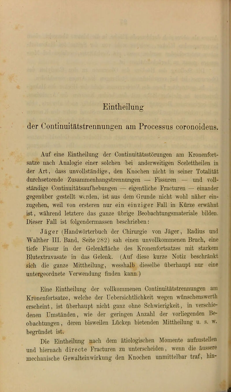 Eintheilung der Continuitätstrennungen am Processus coronoideus. Auf eine Eintheilung der Continuitätsstörungen am Kronenfort- satze nach Analogie einer solchen bei anderweitigen Scelettheilen in der Art, dass unvollständige, den Knochen nicht in seiner Totalität durchsetzende Zusammenhangstrennungen — Fissuren — und voll- ständige Continuitätsaufhebungen — eigentliche Fracturen — einander gegenüber gestellt werden, ist aus dem Grunde nicht wrohl näher ein- zugehen, weil von ersteren nur ein einziger Fall in Kürze erwähnt ist, während letztere das ganze übrige Beobachtungsmateriale bilden. Dieser Fall ist folgendermassen beschrieben: Jäger (Handwörterbuch der Chirurgie von Jäger, Radius und Walther III. Band, Seite 282) sah einen unvollkommenen Bruch, eine tiefe Fissur in der Gelenkfläche des Kronenfortsatzes mit starkem Blutextravasate in das Gelenk. (Auf diese kurze Notiz beschränkt sich die ganze Mittheilung, wesslialb dieselbe überhaupt um- eine untergeordnete Verwendung finden kann.) Eine Eintheilung der vollkommenen Continuitätstrennungen am Kronenfortsatze, welche der Uebersichtliehkeit wegen wünschenswert! erscheint, ist überhaupt nicht ganz ohne Schwierigkeit, in verschie- denen Umständen, wie der geringen Anzahl der vorliegenden Be- obachtungen, deren bisweilen Lücken bietenden Mittheilung u. s. w. begründet ist. Die Eintheilung nach dem ätiologischen Momente aufzustellen und hiernach directe Fracturen zu unterscheiden, wenn die äussere mechanische Gewalteinwirkung den Knochen unmittelbar traf, hin-