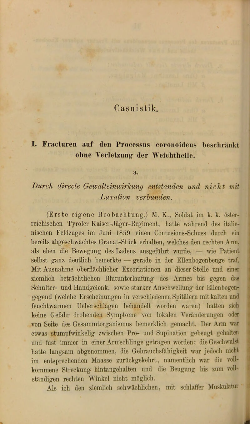 Casuistik, I. Fractureu auf (len Processus coronoideus beschränkt ohne Verletzung der Weichtheile. a. Durch directe Gewalteinwirkung entstanden und nicht mit Luxation verbunden. (Erste eigene Beobachtung.) M. K., Soldat im k. k. öster- reichischen Tyroler Kaiser-Jäger-Regiment, hatte während des italie- nischen Feldzuges im Juni 1859 einen Contusions-Scliuss durch ein bereits abgeschwächtes Granat-Stück erhalten, welches den rechten Arm. als eben die Bewegung des Ladens ausgefükrt wurde, — wie Patient selbst ganz deutlich bemerkte — gerade in der Ellenbogenbeuge traf. Mit Ausnahme oberflächlicher Excoriationen an dieser Stelle und einer ziemlich beträchtlichen Blutunterlaufung des Armes bis gegen das Schulter- und Handgelenk, sowie starker Anschwellung der Ellenbogen- gegend (welche Erscheinungen in verschiedenen Spitälern mit kalten und feuchtwarmen Ueberschlägen behandelt worden waren) hatten sich keine Gefahr drohenden Symptome von lokalen Veränderungen oder von Seite des Gesammtorganismus bemerklick gemacht. Der Arm war etwas stumpfwinkelig zwischen Pro- und Supination gebeugt gehalten und fast immer in einer Armschlinge getragen worden; die Geschwulst hatte langsam abgenommen, die Gebrauchsfähigkeit war jedoch nicht im entsprechenden Maasse zurückgekehrt, namentlich war die voll- kommene Streckung- hintangehalten und die Beugung bis zum voll- ständigen rechten Winkel nicht möglich. Als ich den ziemlich schwächlichen, mit schlaffer Muskulatur