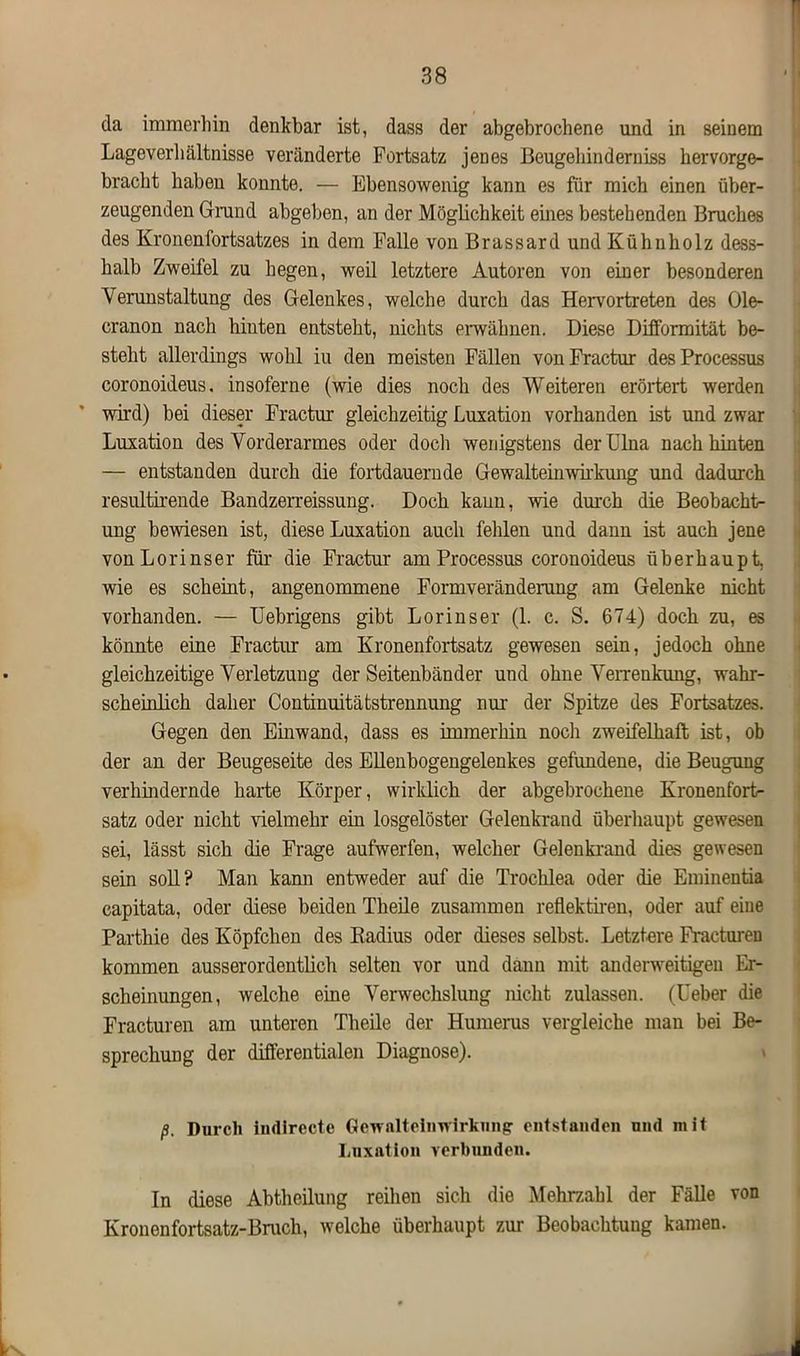 da immerinn denkbar ist, dass der abgebrochene und in seinem Lageverhältnisse veränderte Fortsatz jenes Beugehinderniss hervorge- bracht haben konnte. — Ebensowenig kann es für mich einen über- zeugenden Grund abgeben, an der Möglichkeit eines bestehenden Bruches des Kronen Fortsatzes in dem Falle von Brassard und Kühn holz dess- halb Zweifel zu hegen, weil letztere Autoren von einer besonderen Verunstaltung des Gelenkes, welche durch das Hervortreten des Ole- cranon nach hinten entsteht, nichts erwähnen. Diese DüFormität be- steht allerdings wohl iu den meisten Fällen vonFractur des Processus coronoideus. insoferne (wie dies noch des Weiteren erörtert werden wird) bei dieser Fractur gleichzeitig Luxation vorhanden ist und zwar Luxation des Vorderarmes oder doch wenigstens der Ulna nach hinten — entstanden durch die fortdauernde Gewalteinwirkung und dadurch resultirende Bandzerreissung. Doch kann, wie durch die Beobacht- ung bewiesen ist, diese Luxation auch fehlen und dann ist auch jene vonLorinser für die Fractur am Processus coronoideus überhaupt, wie es scheint, angenommene Formveränderung am Gelenke nicht vorhanden. — Uebrigens gibt Lorinser (1. c. S. 674) doch zu, es könnte eine Fractur am Kronenfortsatz gewesen sein, jedoch ohne gleichzeitige Verletzung der Seitenbänder und ohne Verrenkung, wahr- scheinlich daher Continuitätstrennung nur der Spitze des Fortsatzes. Gegen den Einwand, dass es immerhin nocli zweifelhaft ist, ob der an der Beugeseite des Ellenbogengelenkes gefundene, die Beugung verhindernde harte Körper, wirklich der abgebrochene Kronenfort- satz oder nicht vielmehr ein losgelöster Gelenkrand überhaupt gewesen sei, lässt sich die Frage aufwerfen, welcher Gelenkrand dies gewesen sein soll? Man kann entweder auf die Trochlea oder die Eminentia capitata, oder diese beiden Theile zusammen reflektiren, oder auf eine Parthie des Köpfchen des Radius oder dieses selbst. Letztere Fracturen kommen ausserordentlich selten vor und dann mit anderweitigen Er- scheinungen, welche eine Verwechslung nicht zulassen. (Leber die Fracturen am unteren Theile der Humerus vergleiche man bei Be- sprechung der differentialen Diagnose). ß. Durch indlrecte Gewaltehnvirknng' entstanden und mit Luxation verbunden. In diese Abtheilung reihen sich die Mehrzahl der Fälle von Kronenfortsatz-Bruch, welche überhaupt zur Beobachtung kamen.