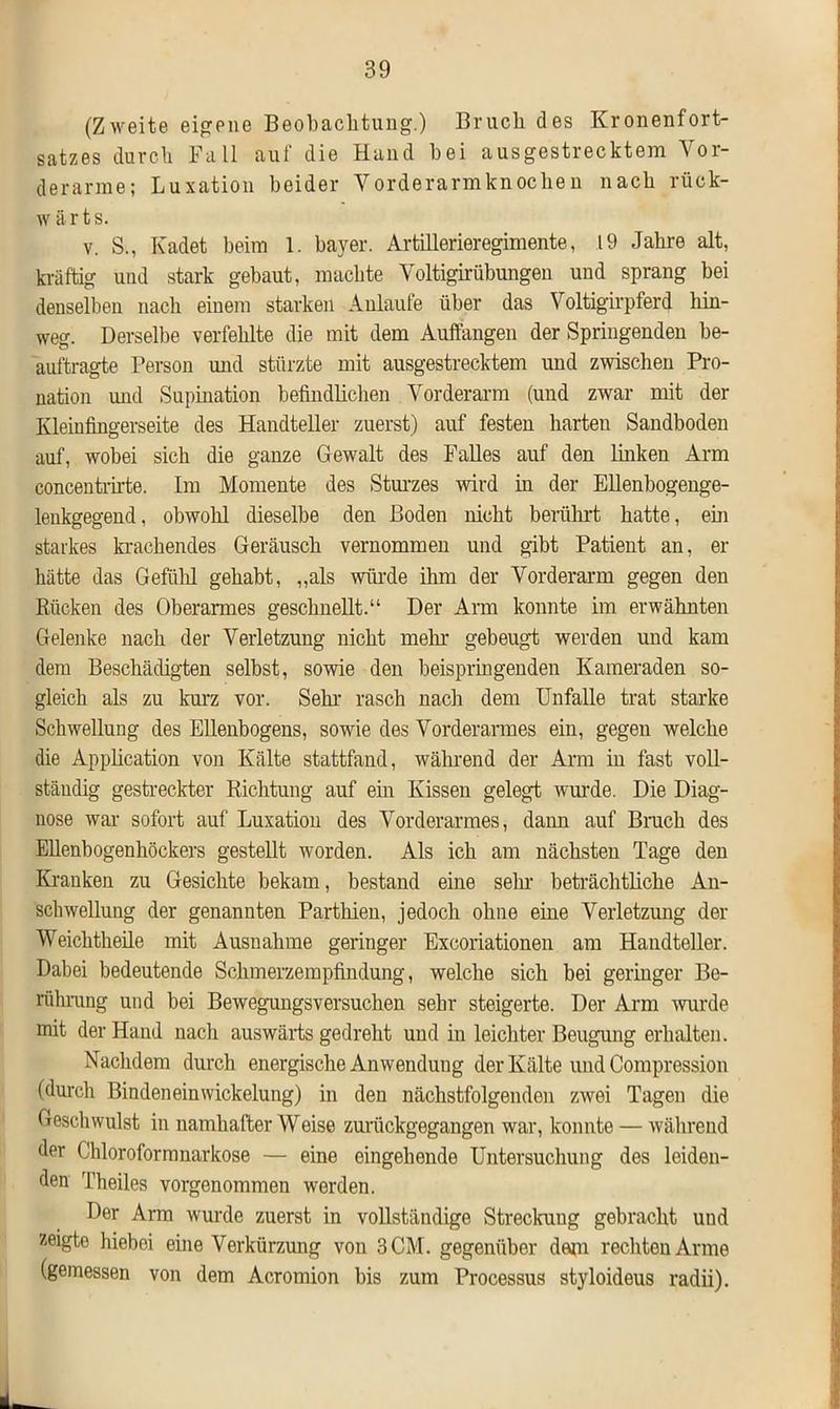 (Zweite eigene Beobachtung.) Bruch des Kronenfort- satzes durch Fall auf die Hand hei ausgestrecktem Vor- derarme; Luxation beider Vorderarmknocheu nach rück- w ä r t s. v. S., Kadet heim 1. hayer. Artillerieregimente, .19 Jahre alt, kräftig und stark gebaut, machte Voltigirübungen und sprang bei denselben nach einem starken Anlaufe über das Voltigirpferd hin- weg. Derselbe verfehlte die mit dem Auffangen der Springenden be- auftragte Person mul stürzte mit ausgestrecktem und zwischen Pro- nation und Supination befindlichen Vorderarm (und zwar mit der Kleinfingerseite des Handteller zuerst) auf festen harten Sandboden auf, wobei sich die ganze Gewalt des Falles auf den linken Arm concentrirte. Im Momente des Sturzes wird in der Ellenbogenge- leukgegend, obwohl dieselbe den Boden nicht berührt hatte, ein starkes krachendes Geräusch vernommen und gibt Patient an, er hätte das Gefühl gehabt, „als würde ihm der Vorderarm gegen den Rücken des Oberarmes geschnellt.“ Der Arm konnte im erwähnten Gelenke nach der Verletzung nicht mehl- gebeugt werden und kam dem Beschädigten selbst, sowie den beispringenden Kameraden so- gleich als zu kurz vor. Sein- rasch nach dem Unfälle trat starke Schwellung des Ellenbogens, sowie des Vorderarmes ein, gegen welche die Application von Kälte stattfand, während der Arm iu fast voll- ständig gestreckter Richtung auf ein Kissen gelegt wurde. Die Diag- nose war sofort auf Luxation des Vorderarmes, dann auf Bruch des Ellenbogenhöckers gestellt worden. Als ich am nächsten Tage den Kranken zu Gesichte bekam, bestand eine sein- beträchtliche An- schwellung der genannten Parthien, jedoch ohne eine Verletzung der Weichtheile mit Ausnahme geringer Excoriationen am Handteller. Dabei bedeutende Schmerzempfindung, welche sich bei geringer Be- rührung und bei Bewegungsversuchen sehr steigerte. Der Arm wurde mit der Hand nach auswärts gedreht und in leichter Beugung erhalten. Nachdem durch energische Anwendung der Kälte und Compression (durch Bindeneinwickelung) in den nächstfolgenden zwei Tagen die Geschwulst in namhafter Weise zurückgegangen war, konnte — während der (Jhlorofornmarkose — eine eingehende Untersuchung des leiden- den Theiles vorgenommen werden. Der Arm wurde zuerst in vollständige Streckuug gebracht und zeigte hiebei eine Verkürzung von 3 CM. gegenüber dem rechten Arme (gemessen von dem Acromion bis zum Processus styloideus radii).