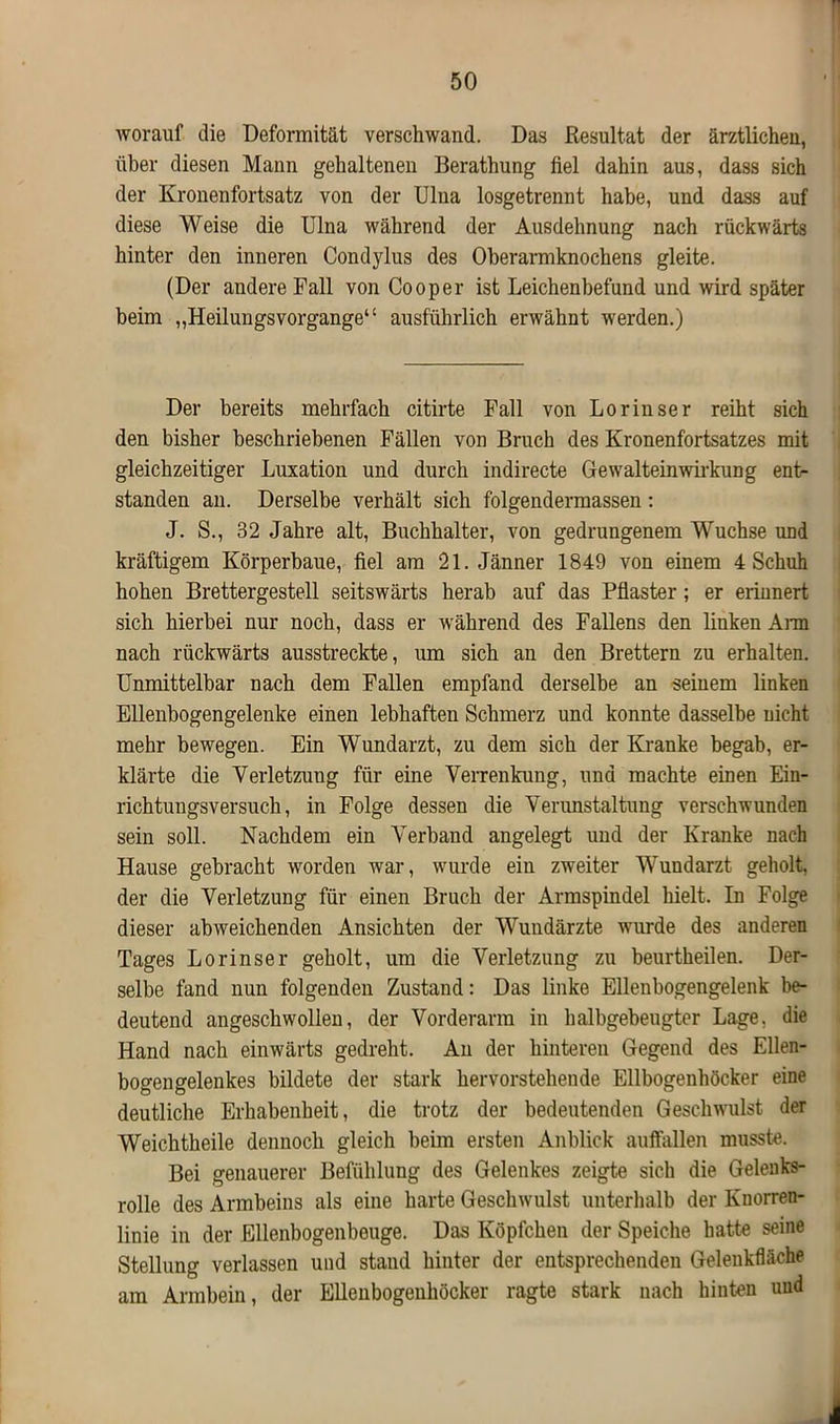 worauf die Deformität verschwand. Das Resultat der ärztlichen, über diesen Mann gehaltenen Berathung fiel dahin aus, dass sich der Kronenfortsatz von der Ulna losgetrennt habe, und dass auf diese Weise die Ulna während der Ausdehnung nach rückwärts hinter den inneren Condylus des Oberarmknochens gleite. (Der andere Pall von Cooper ist Leichenbefund und wird später beim „Heilungsvorgange“ ausführlich erwähnt werden.) Der bereits mehrfach citirte Fall von Lorinser reiht sich den bisher beschriebenen Fällen von Bruch des Kronenfortsatzes mit gleichzeitiger Luxation und durch indirecte Gewalteinwirkung ent- standen an. Derselbe verhält sich folgendermassen: J. S., 32 Jahre alt, Buchhalter, von gedrungenem Wüchse und kräftigem Körperbaue, fiel am 21. Jänner 1849 von einem 4 Schuh hohen Brettergestell seitswärts herab auf das Pflaster; er erinnert sich hierbei nur noch, dass er während des Fallens den linken Arm nach rückwärts ausstreckte, um sich an den Brettern zu erhalten. Unmittelbar nach dem Fallen empfand derselbe an seinem linken Ellenbogengelenke einen lebhaften Schmerz und konnte dasselbe nicht mehr bewegen. Ein Wundarzt, zu dem sich der Kranke begab, er- klärte die Verletzung für eine Verrenkung, und machte einen Ein- richtungsversuch, in Folge dessen die Verunstaltung verschwunden sein soll. Nachdem ein Verband angelegt und der Kranke nach Hause gebracht worden war, wurde ein zweiter Wundarzt geholt, der die Verletzung für einen Bruch der Armspindel hielt. In Folge dieser abweichenden Ansichten der Wundärzte wurde des anderen Tages Lorinser geholt, um die Verletzung zu beurtheilen. Der- selbe fand nun folgenden Zustand: Das linke Ellenbogengelenk be- deutend angeschwollen, der Vorderarm in halbgebeugter Lage, die Hand nach einwärts gedreht. An der hinteren Gegend des Ellen- bogengelenkes bildete der stark hervorstehende Ellbogenhöcker eine deutliche Erhabenheit, die trotz der bedeutenden Geschwulst der Weichtheile dennoch gleich beim ersten Anblick auffallen musste. Bei genauerer Befiihlung des Gelenkes zeigte sich die Gelenks- rolle des Armbeins als eine harte Geschwulst unterhalb der Knorren- linie in der Ellenbogenbeuge. Das Köpfchen der Speiche hatte seine Stellung verlassen und stand hinter der entsprechenden Gelenkfläche am Armbein, der Ellenbogenhöcker ragte stark nach hinten und