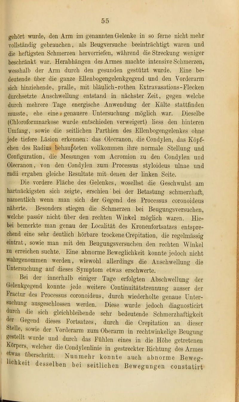 gehört wurde, den Arm ini genannten Gelenke in so ferne nicht mehr vollständig gebrauchen, als Beugversuche beeinträchtigt waren und die heftigsten Schmerzen hervorriefen, während die Streckung weniger beschränkt war. Herabhängen des Annes machte intensive Schmerzen, wesshalb der Arm durch den gesunden gestützt wurde. Eine be- deutende über die ganze Ellenbogengelenkgegend und den Vorderarm sich hiuziehende, pralle, mit bläulich -rothen Extravasations-Flecken durchsetzte Anschwellung entstand in nächster Zeit, gegen welche durch mehrere Tage energische Anwendung der Kälte stattfinden musste, ehe eine * genauere Untersuchung möglich war. Dieselbe (Chloroformnarkose wurde entschieden verweigert) liess den hinteren Umfang, sowie die seitlichen Parthien des Ellenbogengelenkes ohne jede tiefere Läsion erkennen: das Olecranon, die Condylen, das Köpf- chen des Radius behaupteten vollkommen ihre normale Stellung und Configuration, die Messungen vom Acromion zu den Condylen und Olecranon, von den Condylen zum Processus styloideus ulnae und radii ergaben gleiche Resultate mit denen der linken Seite. Die vordere Fläche des Gelenkes, woselbst die Geschwulst am hartnäckigsten sich zeigte, erschien bei der Betastung schmerzhaft, namentlich wenn man sich der Gegend des Processus coronoideus näherte. Besonders stiegen die Schmerzen bei Beugungsversuchen, welche passiv nicht über den rechten Winkel möglich waren. Hie- bei bemerkte man genau der Localität des Kronenfortsatzes entspre- chend eine sehr deutlich hörbare trockene Crepitation, die regelmässig eintrat, sowie man mit den Beugungsversuchen den rechten Winkel zu erreichen suchte. Eine abnorme Beweglichkeit konnte jedoch nicht wahrgenommen werden, wiewohl allerdings die Anschwellung die Untersuchung auf dieses Symptom etwas erschwerte. Bei der innerhalb einiger Tage erfolgten Abschwellung der Oelenkgegend konnte jede weitere Continuitätstreunung ausser der Fractur des Processus coronoideus, durch wiederholte genaue Unter- suchung ausgeschlossen werden. Diese wurde jedoch diagnosticirt durch ^ die sich gleichbleibende sein- bedeutende Schmerzhaftigkeit fii Gegend dieses Fortsatzes, durch die Crepitation an dieser eile, sowie der Vorderarm zum Oberarm in rechtwinkelige Beugung gestellt wurde und durch das Fühlen eines in die Höhe getretenen örpers, welcher die Condylenlinie in gestreckter Richtung des Annes ®as überschritt. Nunmehr konnte auch abnorme Beweg- lc keit desselben bei seitlichen Bewegungen constatirt