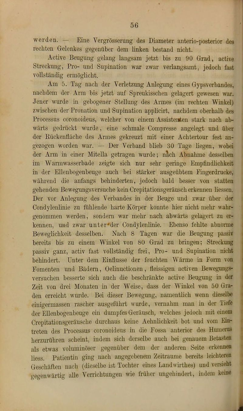 werden. — Eine Yergrösserung des Diameter anterio-posterior des rechten Gelenkes gegenüber dem linken bestand nicht. Active Beugung gelang langsam jetzt bis zu 90 Grad, active Streckung, Pro- und Supination war zwar verlangsamt, jedoch fast vollständig ermöglicht. Am 5. Tag nach der Verletzung Anlegung eines Gypsverbandes, nachdem der Arm bis jetzt auf Spreukisschen gelagert gewesen war. Jener wurde in gebogener Stellung des Armes (im rechten Winkel) zwischen der Pronation imd Supination applicirt, nachdem oberhalb des Processus coronoideus, welcher von einem Assistenten stark nach ab- wärts gedrückt wurde, eine schmale Compresse angelegt und über der Bückenfläche des Armes gekreuzt mit einer Achtertour fest an- gezogen worden war. — Der Verband blieb 30 Tage liegen, wobei der Arm in einer Mitella getragen wurde; mich Abnahme desselben im Warmwasserbade zeigte sich nur sehr geringe Empfindlichkeit in der Ellenbogenbeuge auch bei stärker ausgeübtem Fingerdrucke, während die anfangs behinderten, jedoch bald besser von statten gehenden Bewegungsversuche kein Crepitationsgeräusch erkennen Hessen. Der vor Anlegung des Verbandes in der Beuge und zwar über der Condyleidinie zu fühlende harte Körper konnte hier nicht mehr wahr- genommen werden, sondern war mein- nach abwärts gelagert zu er- kennen, und zwar unter*der Condyleiüinie. Ebenso fehlte abnorme Beweglichkeit desselben. Nach 8 Tagen war die Beugung passiv bereits bis zu einem Winkel von 80 Grad zu bringen; Streckung passiv ganz, activ fast voHständig frei, Pro- und Supination nicht behindert. Unter dem Einflüsse der feuchten Wärme in Form von Fomenten und Bädern, Oelinuctionen, fleissigen activen Bewegungs- versuchen besserte sich auch die beschränkte active Beugung in der Zeit von drei Monaten in der Weise, dass der Winkel von 50 Gra- den erreicht wurde. Bei dieser Bewegung, namentlich wenn dieselbe einigermassen rascher ausgeführt wurde, vernahm man in der Tiefe der EHenbogenbeuge ein dumpfes Geräusch, welches jedoch mit einem Crepitationsgeräusche durchaus keine Aehnlichkeit bot und vom Ein- treten des Processus coronoideus in die Fossa anterior des Humerus herzurühren scheint, indem sich derselbe auch bei genauem Betasten als etwas voluminöser gegenüber dem der anderen Seite erkennen Hess. Patientin ging nach angegebenem Zeiträume bereits leichteren Geschäften nach (dieselbe ist Tochter eines Landwirthes) und versieht gegenwärtig alle Verrichtungen wie früher ungehindert, indem keine