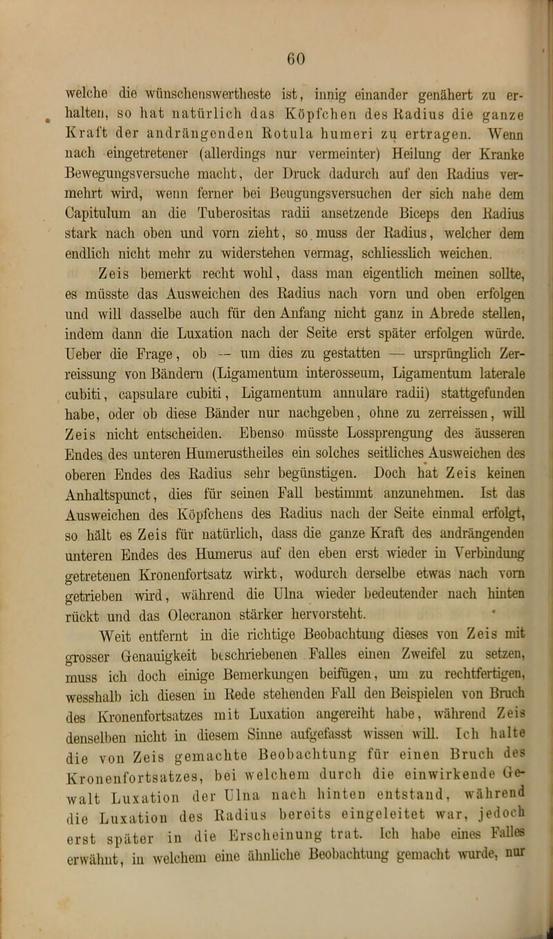 welche die wiinschenswertheste ist, innig einander genähert zu er- , halten, so hat natürlich das Köpfchen des Radius die ganze Kraft der andrängenden Rotula huraeri zu ertragen. Wenn nach eingetretener (allerdings nur vermeinter) Heilung der Kranke Bewegungsversuche macht, der Bruck dadurch auf den Radius ver- mehrt wird, wenn ferner bei Beugungsversuchen der sich nahe dem Capitukun an die Tuberositas radii ansetzende Biceps den Radius stark nach oben und vorn zieht, so muss der Radius, welcher dem endlich nicht mehr zu widerstehen vermag, schliesslich weichen. Zeis bemerkt recht wolil, dass man eigentlich meinen sollte, es müsste das Ausweichen des Radius nach vorn und oben erfolgen und will dasselbe auch für den Anfang nicht ganz in Abrede stellen, indem dann die Luxation nach der Seite erst später erfolgen würde. Ueber die Frage, ob — um dies zu gestatten — ursprünglich Zer- reissung von Bändern (Ligamentum interosseum, Ligamentum laterale cubiti, capsulare cubiti, Ligamentum annulare radii) stattgefunden habe, oder ob diese Bänder nur nachgeben, ohne zu zerreissen, will Zeis nicht entscheiden. Ebenso müsste Lossprengung des äusseren Endes des unteren Humerustlieiles ein solches seitliches Ausweichen des oberen Endes des Radius sehr begünstigen. Doch hat Zeis keinen Anhaltspunct, dies für seinen Fall bestimmt anzunehmen. Ist das Ausweichen des Köpfchens des Radius nach der Seite einmal erfolgt, so hält es Zeis für natürlich, dass die ganze Kraft des andrängenden unteren Endes des Humerus auf den eben erst -wieder in Verbindung getretenen Kronenfortsatz wirkt, wodurch derselbe etwas nach vorn getrieben wird, während die Ulna wieder bedeutender nach hinten rückt und das Olecranon stärker hervorsteht. Weit entfernt in die richtige Beobachtung dieses von Zeis mit grosser Genauigkeit beschriebenen Falles euren Zweifel zu setzen, muss ich doch einige Bemerkungen beifügen, um zu rechtfertigen, wesshalb ich diesen in Rede stehenden Fall den Beispielen von Bruch des Kronenfortsatzes mit Luxation angereiht habe, während Zeis denselben nicht in diesem Sinne aufgefasst wissen will. Ich halte die von Zeis gemachte Beobachtung für einen Bruch des Kronenfortsatzes, bei welchem durch die einwirkeude Ge- walt Luxation der Ulna nach hinten entstand, während die Luxation des Radius bereits eingeleitet war, jedoch erst später in die Erscheinung trat. Ich habe eines Falles erwähnt, in welchem eine ähnliche Beobachtung gemacht wurde, nur