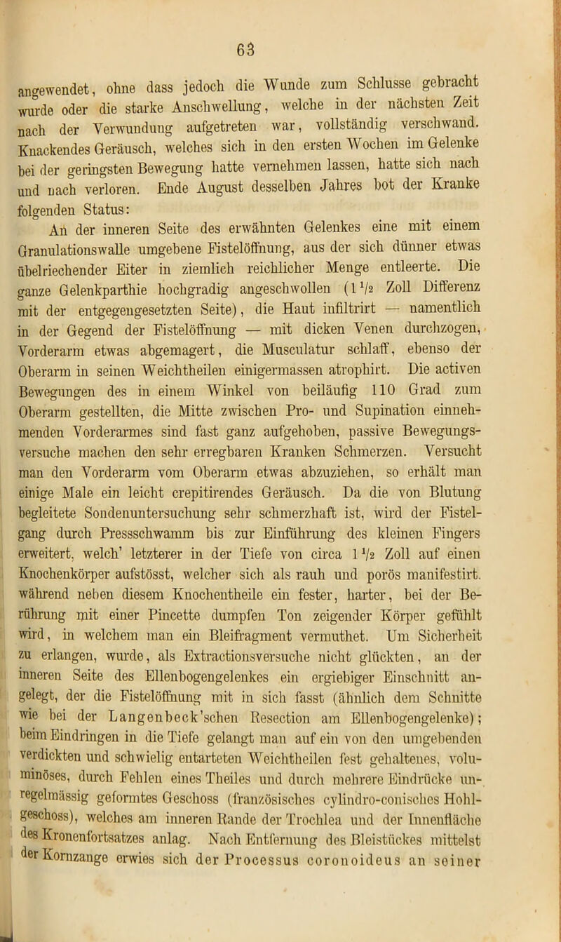 angewendet, ohne dass jedoch die Wunde zum Schlüsse gebracht wimle oder die starke Anschwellung, welche in der nächsten Zeit nach der Verwundung aufgetreten war, vollständig verschwand. Knackendes Geräusch, welches sich in den ersten Wochen im Gelenke hei der geringsten Bewegung hatte vernehmen lassen, hatte sich nach und nach verloren. Ende August desselben Jahres hot der Kranke folgenden Status: An der inneren Seite des erwähnten Gelenkes eine mit einem Granulationswalle umgebene Fistelöffnung, aus der sich dünner etwas übelriechender Eiter in ziemlich reichlicher Menge entleerte. Die ganze Gelenkparthie hochgradig angeschwollen (IV2 Zoll Differenz mit der entgegengesetzten Seite), die Haut infiltrirt — namentlich in der Gegend der Fistelöffnung — mit dicken Venen durchzogen, Vorderarm etwas abgemagert, die Musculatur schlaff, ebenso der Oberarm in seinen Weichtheilen einigermassen atrophirt. Die activen Bewegungen des in einem Winkel von beiläufig 110 Grad zum Oberarm gestellten, die Mitte zwischen Pro- und Supination einneh- menden Vorderarmes sind fast ganz aufgehoben, passive Bewegungs- versuche machen den sehr erregbaren Kranken Schmerzen. Versucht man den Vorderarm vom Oberarm etwas abzuziehen, so erhält man einige Male ein leicht crepitirendes Geräusch. Da die von Blutung begleitete Sondenuntersuchung sehr schmerzhaft ist, wird der Fistel- gang durch Pressschwamm bis zur Einführung des kleinen Fingers erweitert, welch’ letzterer in der Tiefe von circa 11/2 Zoll auf einen Knochenkörper aufstösst, welcher sich als rauh und porös manifestirt. während neben diesem Knochentheile ein fester, harter, bei der Be- rührung mit einer Pincette dumpfen Ton zeigender Körper gefühlt wird, in welchem man ein Bleifragment vermuthet. Um Sicherheit zu erlangen, wurde, als Extractionsversuche nicht glückten, an der inneren Seite des Ellenbogengelenkes ein ergiebiger Einschnitt an- gelegt, der die Fistelöffnung mit in sich fasst (ähnlich dem Schnitte wie bei der Langenbeck’schen Resection am Ellenbogengelenke); beim Eindringen in die Tiefe gelangt man auf ein von den umgebenden verdickten und schwielig entarteten Weichtheilen fest gehaltenes, volu- minöses, durch Fehlen eines Theiles und durch mehrere Eindrücke un- regelmässig geformtes Geschoss (französisches cylindro-conisches Hohl- geschoss), welches am inneren Rande der Trochlea und der Innenfläche des Kronenfortsatzes anlag. Nach Entfernung des Bleistückes mittelst derKomzange erwies sich der Processus corouoideus an seiner