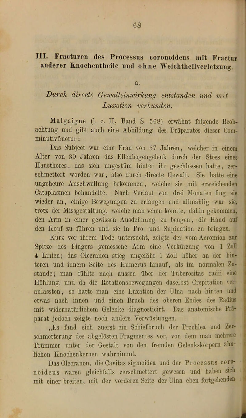 III. Fracturen des Processus coronoideus mit Fractur anderer Knochentlieile und ohne Weichtheilverletzung. a. Durch dirccte Gewalteinwirkung entstanden und mit Luxation verbunden. Malgaigne (1. c. II. Band S. 568) erwähnt folgende Beob- achtung und gibt auch eine Abbildung des Präparates dieser Com- minutivfractur: Das Subject war eine Frau von 57 Jahren, welcher in einem Alter von 30 Jahren das Ellenbogengelenk durch den Stoss eines Hausthores, das sich ungestüm hinter ihr geschlossen hatte, zer- schmettert worden war, also durch directe Gewalt. Sie hatte eine ungeheure Anschwellung bekommen, welche sie mit erweichenden Cataplasmen behandelte. Nach Verlauf von drei Monaten fing sie wieder an, einige Bewegungen zu erlangen und allmäblig war sie. trotz der Missgestaltung, welche man sehen konnte, dahin gekommen, den Arm in einer gewissen Ausdehnung zu beugen, die Hand auf den Kopf zu führen und sie in Pro- und Supination zu bringen. Kurz vor ihrem Tode untersucht, zeigte der vom Acromion zur Spitze des Fingers gemessene Arm eine Verkürzung von 1 Zoll 4 Linien; das Olecranon stieg ungefähr 1 Zoll höher an der hin- teren und innern Seite des Humerus hinauf, als im normalen Zu- stande; man fühlte nach aussen über der Tuberositas radii eine Höhlung, und da die Rotationsbewegungen daselbst Crepitation ver- anlassten, so hatte man eine Luxation der Ulna nach hinten und etwas nach innen und einen Bruch des oberen Endes des Radius mit widernatürlichem Gelenke diagnosticirt. Das anatomische Prä- parat jedoch zeigte noch andere Verwüstungen. ,,Es fand sich zuerst ein Schiefbruch der Trochlea und Zer- schmetterung des abgclösten Fragmentes vor, von dem man mehrere Trümmer unter der Gestalt von den fremden Gelenkskörpern ähn- lichen Knochenkernen wahrnimmt. Das Olecranon, die Cavitas sigmoidea und der Processus coro- noideus waren gleichfalls zerschmettert gewesen und haben sich mit einer breiten, mit der vorderen Seite der Ulna eben fortgehenden