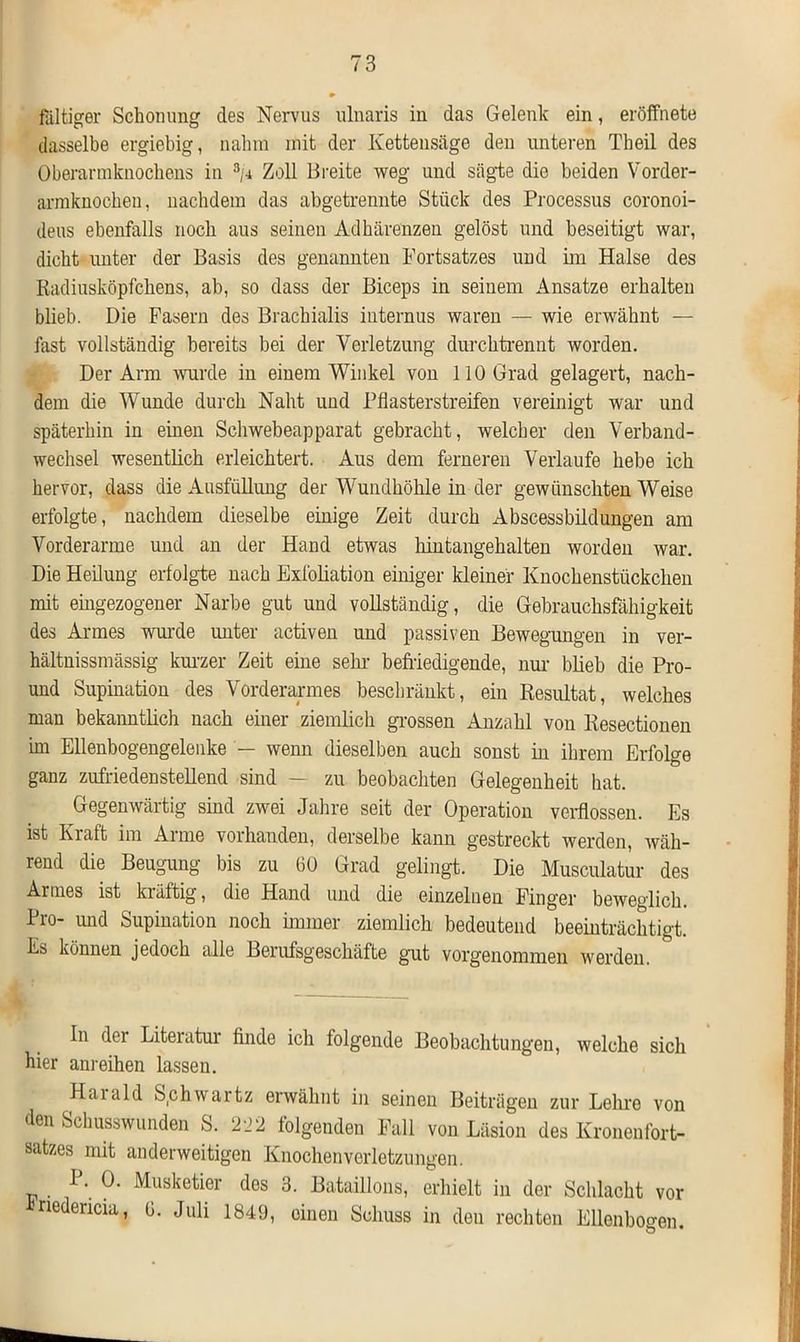 faltiger Schonung des Nervus ulnaris in das Gelenk ein, eröffnete dasselbe ergiebig, nahm mit der Kettensäge den unteren Theil des Oberarinknochens in 3/i Zoll Breite weg und sägte die beiden Vorder- armknochen, nachdem das abgetrennte Stück des Processus coronoi- deus ebenfalls noch aus seinen Adhärenzen gelöst und beseitigt war, dicht unter der Basis des genannten Fortsatzes und im Halse des Radiusköpfchens, ab, so dass der Biceps in seinem Ansätze erhalten blieb. Die Fasern des Brachialis internus waren — wie erwähnt — fast vollständig bereits bei der Verletzung durchtrennt worden. Der Arm wurde in einem Winkel von 110 Grad gelagert, nach- dem die Wunde durch Naht und Pflasterstreifen vereinigt war und späterhin in einen Schwebeapparat gebracht, welcher den Verband- wechsel wesentlich erleichtert. Aus dem ferneren Verlaufe hebe ich hervor, dass die Ausfüllung der Wundhöhle in der gewünschten Weise erfolgte, nachdem dieselbe einige Zeit durch Abscessbildungen am Vorderarme und an der Hand etwas hintangehalten worden war. Die Heilung erfolgte nach Exfoliation einiger kleiner Knochenstückchen mit eingezogener Narbe gut und vollständig, die Gebrauchsfähigkeit des Armes wurde unter activen und passiven Bewegungen in ver- hältnissmässig kurzer Zeit eine sein- befriedigende, nur blieb die Pro- und Supination des Vorderarmes beschränkt, ein Resultat, welches man bekanntlich nach einer ziemlich grossen Anzahl von Resectionen im Ellenbogengelenke — wenn dieselben auch sonst in ihrem Erfolge ganz zufriedenstellend sind — zu beobachten Gelegenheit hat. Gegenwärtig sind zwei Jahre seit der Operation verflossen. Es ist Kraft im Arme vorhanden, derselbe kann gestreckt werden, wäh- rend die Beugung bis zu 60 Grad gelingt. Die Musculatur des Armes ist klüftig, die Hand und die einzelnen Finger beweglich. Pro- und Supination noch immer ziemlich, bedeutend beeinträchtigt. Es können jedoch alle Berufsgeschäfte gut vorgenommen werden. In der Literatur finde ich folgende Beobachtungen, welche sich hier anreihen lassen. Haiald Sphwartz erwähnt in seinen Beiträgen zur Lehre von den Schusswunden S. 222 folgenden Fall von Läsion des Kronenfort- satzes mit anderweitigen Knochenverletzungen. . P. 0. Musketier des 3. Bataillons, erhielt in der Schlacht vor *nedencia, 6. Juli 1849, einen Schuss in den rechten Ellenbogen.