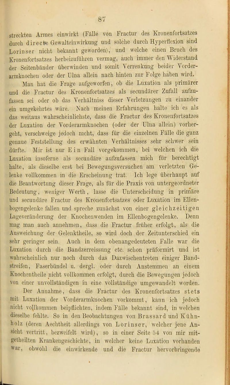 streckten Armes einwirkt (Fälle von Fractur des Kronen Fortsatzes durch directe Gewalteinwirkung und solche durch Hyperflexion sind Lorinser nicht bekannt geworden), und welche einen Bruch des Kronenfortsatzes herbeizuführen vermag, auch immer den Widerstand der Seitenbänder überwinden und somit Verrenkung beider Vorder- armknochen oder der Ulna allein nach hinten zur Folge haben wird. Mau hat die Frage aufgeworfen, ob die Luxation als primärer und die Fractur des Kronenfortsatzes als secundärer Zufall aufzu- fassen sei oder ob das Verhältnis dieser Verletzungen zu einander ein umgekehrtes wäre. Nach meinen Erfahrungen halte ich es als das weitaus wahrscheinlichste, dass die Fractur des Kronenfortsatzes der Luxation der Vorderarmknochen (oder der Ulna allein) vorher- geht, verschweige jedoch nicht, dass für die einzelnen Fälle die ganz genaue Feststellung des erwähnten Verhältnisses sehr schwer sein dürfte. Mir ist nur Ein Fall vorgekommen, bei welchen ich die Luxation insoferne als secundäre aufzufassen mich für berechtigt halte, als dieselbe erst bei Bewegungsversuchen am verletzten Ge- lenke vollkommen in die Erscheinung trat. Ich lege überhaupt auf die Beantwortung dieser Frage, als für die Praxis von untergeordneter Bedeutung, weniger Werth, lasse die Unterscheidung in primäre und secundäre Fractur des Kronenfortsatzes oder Luxation im Ellen- bogengelenke fallen und spreche zunächst von einer gleichzeitigen Lageveränderung der Knochenwenden im Ellenbogengelenke. Denn mag man auch annehmen, dass die Fractur früher erfolgt, als die Ausweichung der Gelenktheile, so wird doch der Zeitunterschied ein sehr geringer sein. Auch in dem obenangedeuteten Falle war die Luxation durch die Bandzerreissung etc. schon präformirt und ist wahrscheinlich nur noch durch das Dazwischentreten einiger Band- streifen, Faserbündel u. dergl. oder durch Anstemmen an einem Knochentheile nicht vollkommen erfolgt, durch die Bewegungen jedoch von einer unvollständigen in eine vollständige umgewandelt worden. Der Annahme, dass die Fractur des Kronenfortsatzes stets mit Luxation der Vorderarmknochen vorkommt, kann ich jedoch nicht vollkommen beipflichten, indem Fälle bekannt sind, in welchen dieselbe fehlte. So in den Beobachtungen von Brassard und Kühn- holz (deren Aechtheit allerdings von Lorinser, welcher jene An- sicht vertritt, bezweifelt wird), so in einer Seite 54 von mir mit- getheilten Krankengeschichte, in welcher keine Luxation vorhanden war, obwohl die ein wirkende und die Fractur hervorbringende