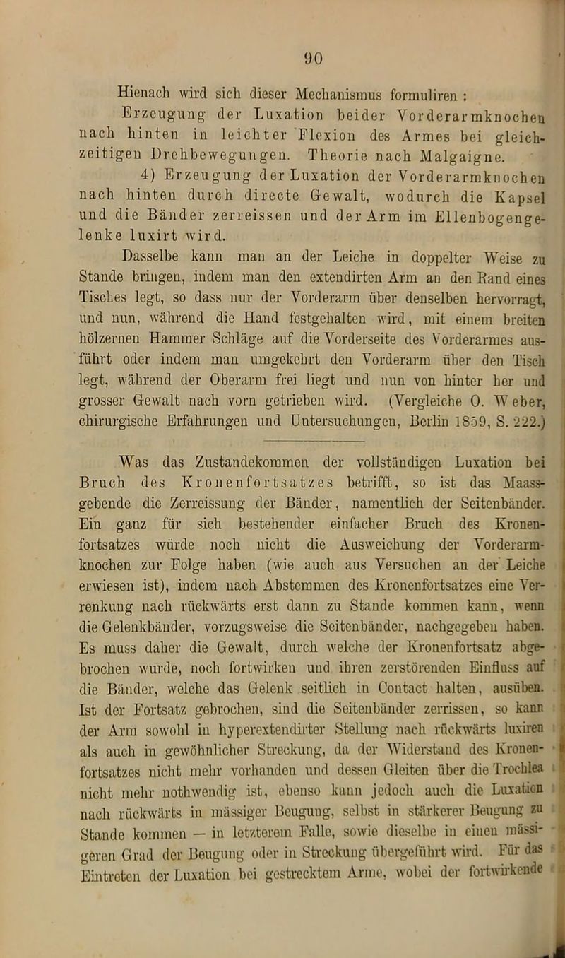 Hienach wird sich dieser Mechanismus formuliren : Erzeugung der Luxation beider Vorderarmknochen nach hinten in leichter Flexion des Armes bei gleich- zeitigen Drehbewegungen. Theorie nach Malgaigne. 4) Erzeugung der Luxation der Vorderarmknochen nach hinten durch directe Gewalt, wodurch die Kapsel und die Bänder zerreissen und der Arm im Ellenbogenge- lenke luxirt wird. Dasselbe kann man an der Leiche in doppelter Weise zu Stande bringen, indem man den extendirten Arm an den Band eines Tisches legt, so dass nur der Vorderarm über denselben hervorragt, und nun, während die Hand festgehalten wird, mit einem breiten hölzernen Hammer Schläge auf die Vorderseite des Vorderarmes aus- führt oder indem man umgekehrt den Vorderarm über den Tisch legt, während der Oberarm frei liegt und nun von hinter her und grosser Gewalt nach vorn getrieben wird. (Vergleiche 0. Weber, chirurgische Erfahrungen und Untersuchungen, Berlin 1859, S. 222.) Was das Zustandekommen der vollständigen Luxation bei Bruch des Kronenfortsatzes betrifft, so ist das Maass- gebende die Zerreissung der Bänder, namentlich der Seitenbänder. Ein ganz für sich bestehender einfacher Bruch des Kronen- fortsatzes würde noch nicht die Ausweichung der Vorderarra- kuochen zur Folge haben (wie auch aus Versuchen au der Leiche erwiesen ist), indem nach Abstemmen des Kronenfortsatzes eine Ver- renkung nach rückwärts erst dann zu Stande kommen kann, wenn die Gelenkbänder, vorzugsweise die Seitenbänder, nachgegeben haben. Es muss daher die Gewalt, durch welche der Kronenfortsatz abge- brochen wurde, noch fortwirken und ihren zerstörenden Einflms auf die Bänder, welche das Gelenk seitlich in Contact halten, ausüben. Ist der Fortsatz gebrochen, sind die Seitenbänder zerrissen, so kann der Arm sowohl in hyperextendirter Stellung nach rückwärts luxiren als auch in gewöhnlicher Streckung, da der Widerstand des Kronen- i fortsatzes nicht mehr vorhanden und dessen Gleiten über die Trocblea nicht mehr notlnvendig ist, ebenso kann jedoch auch die Luxation nach rückwärts in massiger Beugung, selbst in stärkerer Beugung zu Stande kommen — in letzterem Falle, sowie dieselbe in einen massi- geren Grad der Beugung oder in Streckung übergeluhrt wird. Für das Eintreten der Luxation bei gestrecktem Arme, wobei der fortwirkende