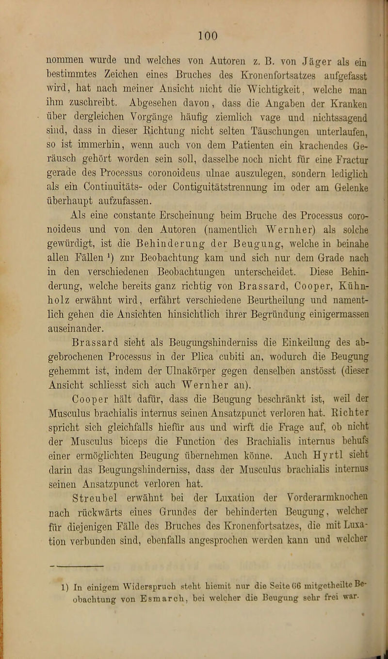 nommen wurde und welches von Antoren z. B. von Jäger als ein bestimmtes Zeichen eines Bruches des Kronenfortsatzes aufgefasst wird, hat nach meiner Ansicht nicht die Wichtigkeit, welche man ihm zuschreibt. Abgesehen davon, dass die Angaben der Kranken über dergleichen Vorgänge häufig ziemlich vage und nichtssagend sind, dass in dieser Richtung nicht selten Täuschungen unterlaufen, so ist immerhin, wenn auch von dem Patienten ein krachendes Ge- räusch gehört worden sein soll, dasselbe noch nicht für eine Fractur gerade des Processus coronoideus ulnae auszulegen, sondern lediglich als ein Contiuuitäts- oder Contiguitätstrennung im oder am Gelenke überhaupt aufzufassen. Als eine constante Erscheinung beim Bruche des Processus coro- noideus und von den Autoren (namentlich Wernher) als solche gewürdigt, ist die Behinderung der Beugung, welche in beinahe allen Fällen zur Beobachtung kam und sich nur dem Grade nach in den verschiedenen Beobachtungen unterscheidet. Diese Behin- derung, Avelche bereits ganz richtig von Brassard, Cooper, Kühn- holz erwähnt wird, erfährt Verschiedene Beurtheilung und nament- lich gehen die Ansichten hinsichtlich ihrer Begründung einigermassen auseinander. Brassard sieht als Beugungshinderniss die Einkeilung des ab- gebrochenen Processus in der Plica cubiti an, wodurch die Beugung gehemmt ist, indem der Ulnakörper gegen denselben anstösst (dieser Ansicht schliesst sich auch Wernher an). Cooper hält dafür, dass die Beugung beschränkt ist, weil der Musculus brachialis internus seinen Ansatzpuuct verloren hat. Richter spricht sich gleichfalls hiefür aus und wirft die Frage auf, ob nicht der Musculus biceps die Function des Brachialis internus behufs einer ermöglichten Beugung übernehmen könne. Auch Hyrtl sieht darin das Beugungshinderniss, dass der Musculus brachialis internus seinen Ansatzpunct verloren hat. Streubel erwähnt bei der Luxation der Vorderarmknochen nach rückwärts eines Grundes der behinderten Beugung, welcher für diejenigen Fälle des Bruches des Kronenfortsatzes, die mit Luxa- tion verbunden sind, ebenfalls angesprochen werden kann und welcher 1) In einigem Widerspruch steht hiemit nur die Seite 06 mitgetheilte Be- obachtung von Esmarch, bei welcher die Beugung sehr frei war.