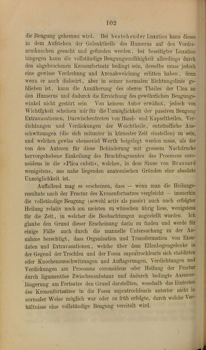 die Beugung gehemmt wird. Bei bestellender Luxation kann dieses in dem Aufstehen der Gelonktheile des Humerus auf den Vorder- armknochen gesucht und gefunden werden, hei beseitigter Luxation hingegen kann die vollständige Beugungsunfähigkeit allerdings durch den abgebrochenen Kronenfortsatz bedingt sein, derselbe muss jedoch eine gewisse Verdrehung und Axenabweichung erlitten haben , denn wenn er auch dislocirt, aber iu seiner normalen liichtungslinie ge- blieben ist, kann die Annäherung des oberen Theiles der Lina an den Humerus und dadurch die Erreichung des gewöhnlichen Beugungs- winkel nicht gestört sein. Von keinem Autor erwähnt, jedoch von Wichtigkeit scheinen mir für die Unmöglichkeit der passiven Beugung Extravasationen, Dazwischentreten von Band- und Kapseltheilen, Ver- dichtungen und Verdickungen der Weichtheile, entzündliche Aus- schwitzungen (die sich mitunter in kürzester Zeit eiustellen) zu sein, und welchen gewiss ebensoviel Werth beigelegt werden muss, als der von den Autoren für diese Behinderung mit grossem Nachdrucke hervorgehobene Einkeilung des Bruchfragmentes des Processus eoro- noideus in die »Plica cubiti«, welches, in dem Sinne von Brassard wenigstens, aus nahe liegenden anatomischen Gründen eine absolute Unmöglichkeit ist. Auffallend mag es erscheinen, dass — wenn man die Heilungs- resultate nach der Fractur des Kronenfortsatzes vergleicht — immerhin die vollständige Beugung (sowohl activ als passiv) auch nach erfolgter Heilung relativ noch am meisten zu wünschen übrig liess, wenigstens für die Zeit, in welcher die Beobachtungen angestellt wurden. Ich glaube deu Grand dieser Erscheinung darin zu finden und werde für einige Fälle auch durch die manuelle Untersuchung zu der An- nahme berechtigt, dass Organisation und Transformation von Exsu- daten und Extravasationen, welche über dem Ellenbogengelenke in der Gegend der Trochlea und der Fossa supratrochlearis sich etablirten oder Knochenausschwitzungen und Auflagerungen, Verdichtungen und Verdickungen am Processus coronoideus oder Heilung der Fractur durch ligamentöse Zwischensuhstanz und dadurch bedingte Axenver- längerung am Fortsatze den Grund dar stellten, wesshalb das Eintreten des Kronenfortsatzes in die Fossa supratrochlearis anterior nicht in normaler Weise möglich war oder zu früh erfolgte, durch welche ^ er- hältnisse eine vollständige Beugung vereitelt wird.
