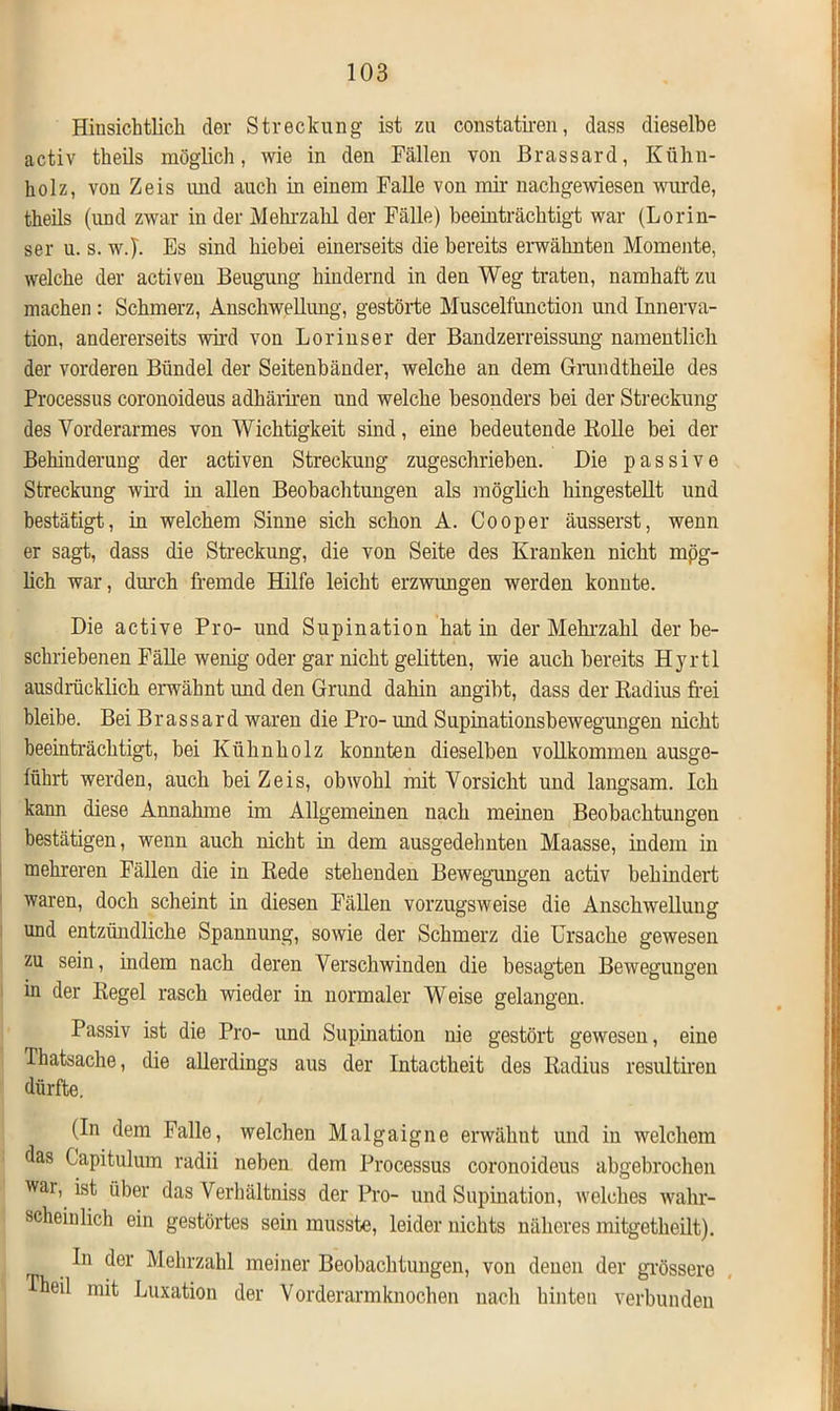 Hinsichtlich der Streckung ist zu constatiren, dass dieselbe activ theils möglich, wie in den Fällen von Brassard, Kühn- holz, von Zeis und auch in einem Falle von mir nachgewiesen wurde, theils (und zwar in der Mehrzahl der Fälle) beeinträchtigt war (Lorin- ser u. s. wj. Es sind hiebei einerseits die bereits erwähnten Momente, welche der activen Beugung hindernd in den Weg traten, namhaft zu machen : Schmerz, Anschwellung, gestörte Muscelfunction und Innerva- tion, andererseits wird von Lorinser der Bandzerreissung namentlich der vorderen Bündel der Seitenbänder, welche an dem Grundtheile des Processus coronoideus adhäriren und welche besonders bei der Streckung des Vorderarmes von Wichtigkeit sind, eine bedeutende Holle bei der Behinderung der activen Streckung zugeschrieben. Die passive Streckung wird in allen Beobachtungen als möglich hingestellt und bestätigt, in welchem Sinne sich schon A. Cooper äusserst, wenn er sagt, dass die Streckung, die von Seite des Kranken nicht mög- lich war, durch fremde Hilfe leicht erzwungen werden konnte. Die active Pro- und Supination hat in der Mehrzahl der be- schriebenen Fälle wenig oder gar nicht gelitten, wie auch bereits Hyrtl ausdrücklich erwähnt und den Grund dahin angibt, dass der Radius frei bleibe. Bei Brassard waren die Pro- und Supinationsbewegungen nicht beeinträchtigt, bei Kühnholz konnten dieselben vollkommen ausge- führt werden, auch bei Zeis, obwohl mit Vorsicht und langsam. Ich kann diese Annahme im Allgemeinen nach meinen Beobachtungen bestätigen, wenn auch nicht in dem ausgedehnten Maasse, indem in mehreren Fällen die in Rede stehenden Bewegungen activ behindert waren, doch scheint in diesen Fällen vorzugsweise die Anschwellung und entzündliche Spannung, sowie der Schmerz die Ursache gewesen zu sein, indem nach deren Verschwinden die besagten Bewegungen in der Regel rasch wieder in normaler Weise gelangen. Passiv ist die Pro- und Supination nie gestört gewesen, eine Ihatsache, die allerdings aus der Intactheit des Radius resultiren dürfte. (In dem Falle, welchen Malgaigne erwähnt und in welchem as Gapitulum radii neben dem Processus coronoideus abgebrochen war, ist über das Verhältniss der Pro- und Supination, welches wahr- scheinlich ein gestörtes sein musste, leider nichts näheres mitgetheilt). In der Mehrzahl meiner Beobachtungen, von denen der grössere heil mit Luxation der Vorderarmknochen nach hinten verbunden