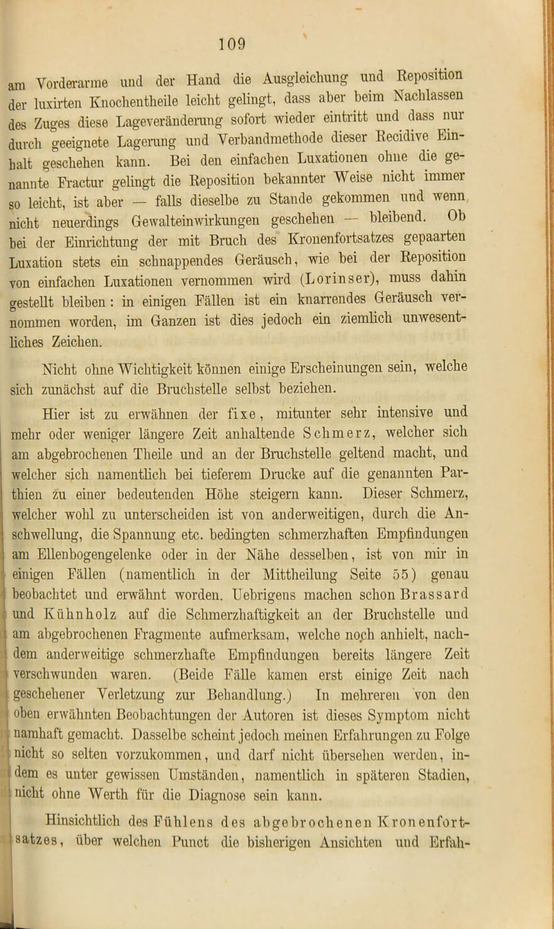 am Vorderarme und der Hand die Ausgleichung und Reposition der luxirten Knochentheile leicht gelingt, dass aber beim Nachlassen des Zuges diese Lageveränderung sofort wieder eintritt und dass nur durch geeignete Lagerung und Verbandmethode dieser Recidive Ein- halt geschehen kann. Bei den einfachen Luxationen ohne die ge- nannte Fractur gelingt die Reposition bekannter Weise nicht immei so leicht, ist aber - falls dieselbe zu Stande gekommen und wenn nicht neuerdings Gewalteinwirkungen geschehen — bleibend. Ob hei der Einrichtung der mit Bruch des Kronenfortsatzes gepaarten Luxation stets ein schnappendes Geräusch, wie hei der Reposition von einfachen Luxationen vernommen wird (Lorinser), muss dahin gestellt bleiben: in einigen Fällen ist ein knarrendes Geräusch ver- nommen worden, im Ganzen ist dies jedoch ein ziemlich unwesent- liches Zeichen. Nicht ohne Wichtigkeit können einige Erscheinungen sein, welche sich zunächst auf die Bruchstelle selbst beziehen. Hier ist zu erwähnen der fixe, mitunter sehr intensive und mehr oder weniger längere Zeit anhaltende Schmerz, welcher sich am abgebrochenen Tlieile und an der Bruchstelle geltend macht, und welcher sich namentlich hei tieferem Drucke auf die genannten Par- tkien zu einer bedeutenden Höhe steigern kann. Dieser Schmerz, welcher wohl zu unterscheiden ist von anderweitigen, durch die An- schwellung, die Spannung etc. bedingten schmerzhaften Empfindungen am Ellenbogengelenke oder in der Nähe desselben, ist von mir in einigen Fällen (namentlich in der Mittheilung Seite 55) genau beobachtet und erwähnt worden. Uebrigens machen schon Brassard und Kühnholz auf die Schmerzhaftigkeit an der Bruchstelle und am abgebrochenen Fragmente aufmerksam, welche noch anhielt, nack- : dem anderweitige schmerzhafte Empfindungen bereits längere Zeit ; verschwunden waren. (Beide Fälle kamen erst einige Zeit nach i geschehener Verletzung zur Behandlung.) In mehreren von den ' oben erwähnten Beobachtungen der Autoren ist dieses Symptom nicht j namhaft gemacht. Dasselbe scheint jedoch meinen Erfahrungen zu Folge nicht ohne Werth für die Diagnose sein kann. Hinsichtlich des Fühlens des abgebrochenen Kronenfort- satzes, über welchen Punct die bisherigen Ansichten und Erfah-