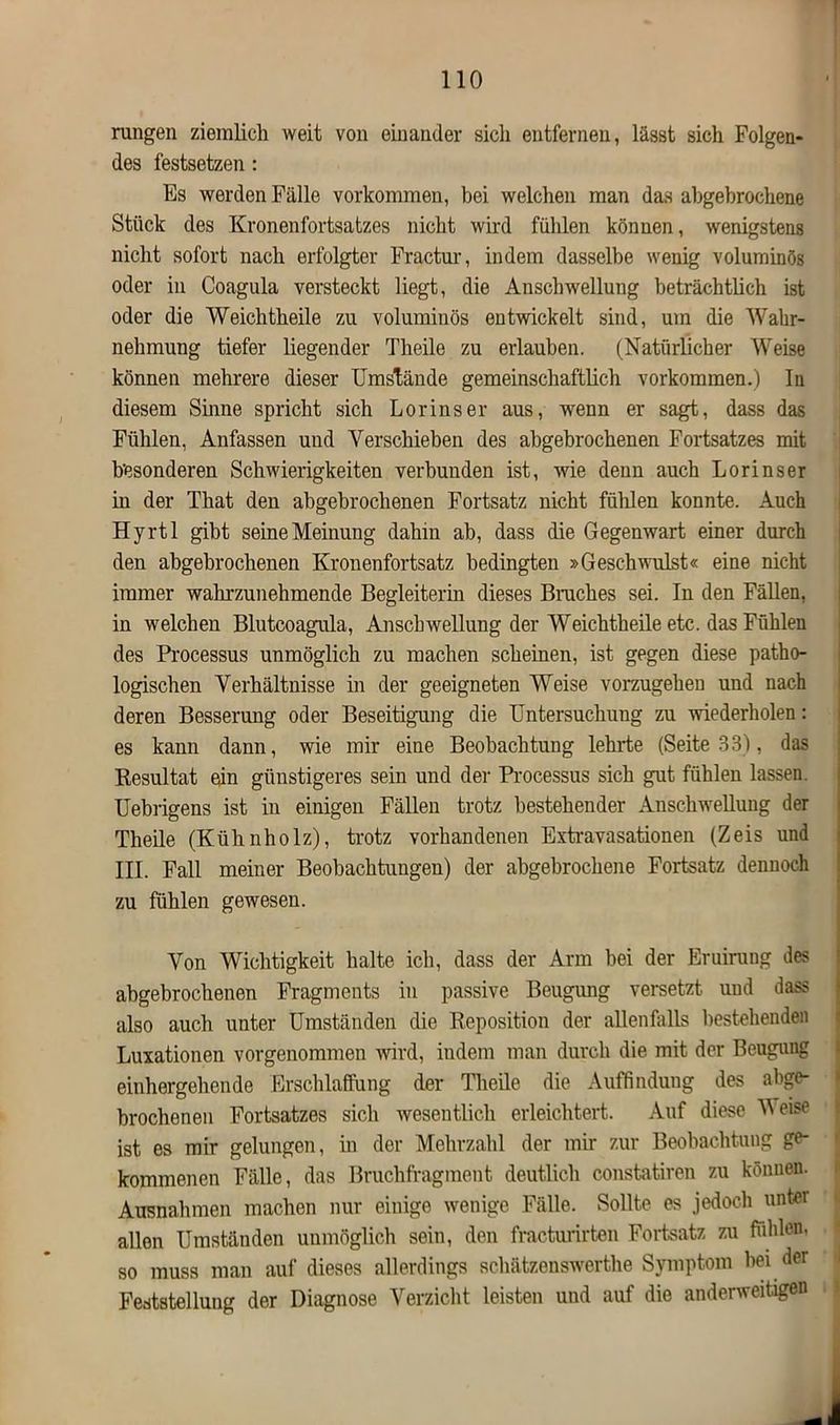 rungen ziemlich weit von einander sich entfernen, lässt sich Folgen- des festsetzen : Es werden Fälle Vorkommen, bei welchen man das abgebrochene Stück des Kronenfortsatzes nicht wird fühlen können, wenigstens nicht sofort nach erfolgter Fractur, indem dasselbe wenig voluminös oder in Coagula versteckt liegt, die Anschwellung beträchtlich ist oder die Weichtheile zu voluminös entwickelt sind, um die Wahr- nehmung tiefer liegender Theile zu erlauben. (Natürlicher Weise können mehrere dieser Umstände gemeinschaftlich Vorkommen.) In diesem Sinne spricht sich Lorinser aus, wenn er sagt, dass das Fühlen, Anfassen und Verschieben des abgebrochenen Fortsatzes mit besonderen Schwierigkeiten verbunden ist, wie denn auch Lorinser in der That den abgebrochenen Fortsatz nicht fühlen konnte. Auch Hyrtl gibt seine Meinung dahin ab, dass die Gegenwart einer durch den abgebrochenen Kronenfortsatz bedingten »Geschwulst« eine nicht immer wahrzunehmende Begleiterin dieses Braches sei. In den Fällen, in welchen Blutcoagula, Anschwellung der Weichtheile etc. das Fühlen des Processus unmöglich zu machen scheinen, ist gegen diese patho- logischen Verhältnisse in der geeigneten Weise vorzugehen und nach deren Besserung oder Beseitigung die Untersuchung zu wiederholen: es kann dann, wie mir eine Beobachtung lehrte (Seite 33), das Resultat ein günstigeres sein und der Processus sich gut fühlen lassen. Uebrigens ist in einigen Fällen trotz bestehender Anschwellung der Theile (Kühnholz), trotz vorhandenen Extravasationen (Zeis und III. Fall meiner Beobachtungen) der abgebrochene Fortsatz dennoch zu fühlen gewesen. Von Wichtigkeit halte ich, dass der Arm bei der Eruirang des abgebrochenen Fragments in passive Beugung versetzt und dass also auch unter Umständen die Reposition der allenfalls bestehenden Luxationen vorgenommen wird, indem man durch die mit der Beugung einhergehende Erschlaffung der Theile die Auffindung des abge- brochenen Fortsatzes sich wesentlich erleichtert. Auf diese Weise ist es mir gelungen, in der Mehrzahl der mir zur Beobachtung ge- kommenen Fälle, das Bruchfragment deutlich constatiren zu können. Ausnahmen machen nur einige wenige Fälle. Sollte es jedoch unter allen Umständen unmöglich sein, den fracturirten Fortsatz zu fühlen, so muss man auf dieses allerdings schätzenswerthe Symptom hei der Feststellung der Diagnose Verzicht leisten und auf die anderweitigen
