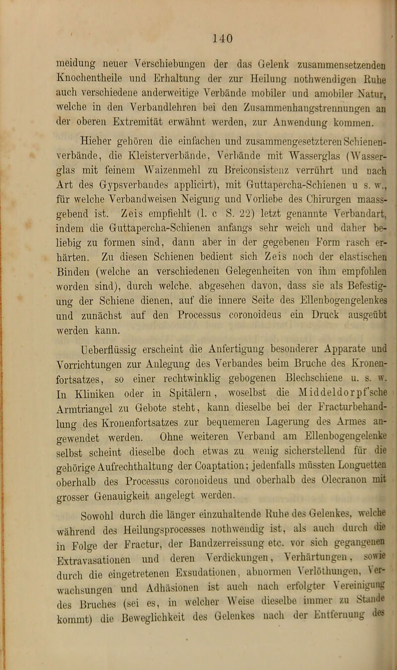 meidung neuer Verschiebungen der das Gelenk zusammensetzenden Knochentheile und Erhaltung der zur Heilung nothwendigen Ruhe auch verschiedene anderweitige Verbände mobiler und amobiler Natur, welche in den Verbandlehren bei den Zusammenhangstrennungen an der oberen Extremität erwähnt werden, zur Anwendung kommen. Hieher gehören die einfachen und zusammengesetzteren Schienen- verbände, die Kleisterverbände, Verbände mit Wasserglas (Wasser- glas mit feinem Waizenmehl zu Breieonsistenz verrührt und nach Art des Gypsverbandes applicirt), mit Guttapercha-Schienen u s. w., für welche Verbandweisen Neigung und Vorliebe des Chirurgen maass- gebend ist. Zeis empfiehlt (1. c S. 22) letzt genannte Verbandart, indem die Guttapercha-Schienen anfangs sehr weich und daher be- liebig zu formen sind, dann aber in der gegebenen Form rasch er- härten. Zu diesen Schienen bedient sich Zeis noch der elastischen Binden (welche an verschiedenen Gelegenheiten von ihm empfohlen worden sind), durch welche, abgesehen davon, dass sie als Befestig- ung der Schiene dienen, auf die innere Seite des Ellenbogengelenkes und zunächst auf den Processus coronoideus ein Druck ausgeübt werden kann. U eberflüssig erscheint die Anfertigung besonderer Apparate und Vorrichtungen zur Anlegung des Verbandes beim Bruche des Kroneu- fortsatzes, so einer rechtwinklig gebogenen Blechschiene u. s. w. ln Kliniken oder in Spitälern, woselbst die Middeldorpf’sche Armtriangel zu Gebote steht, kann dieselbe bei der Fracturbehand- lung des Krouenfortsatzes zur bequemeren Lagerung des Armes an- gewendet werden. Ohne weiteren Verband am Ellenbogengelenke selbst scheint dieselbe doch etwas zu wenig sicherstellend für die gehörige Aufrechthaltung der Coaptation; jedenfalls müssten Longuetten oberhalb des Processus coronoideus und oberhalb des Olecrauon mit grosser Genauigkeit angelegt werden. Sowohl durch die länger einzuhaltende Ruhe des Gelenkes, welche während des Heilungsprocesses nothwendig ist, als auch durch die in Folge der Fractur, der Bandzerreissung etc. vor sich gegangenen Extravasationen und deren Verdickungen, Verhärtungen, sowie durch die eingetretenen Exsudationen, abnormen Verlöthungen, Ver- wachsungen und Adhäsionen ist auch nach erfolgter Vereinigung des Bruches (sei es, in welcher Weise dieselbe immer zu Stande kommt) die Beweglichkeit des Gelenkes nach der Entfernung des