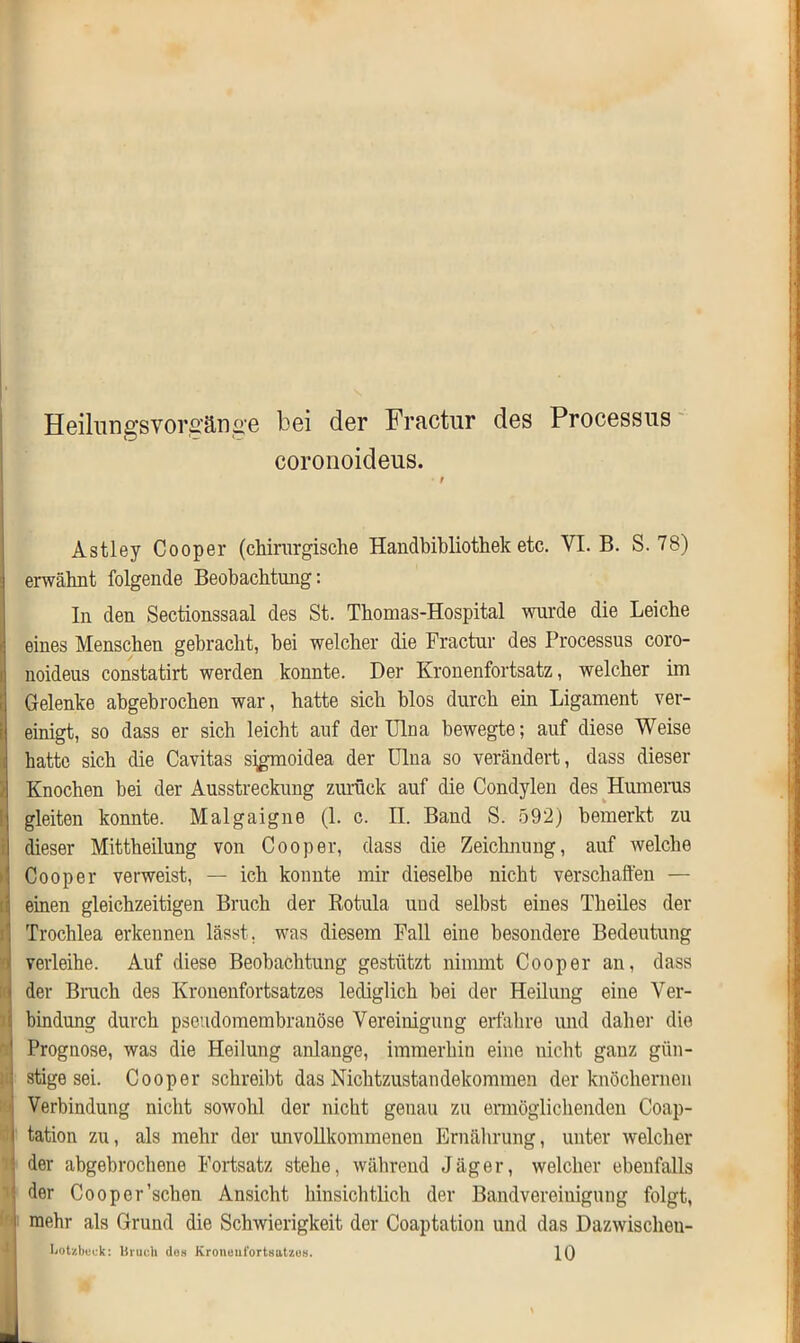 Heilnngsvor£änge bei der Fractur des Processus coronoideus. Astley Cooper (chirurgische Handbibliothek etc. VI. B. S. 78) erwähnt folgende Beobachtung: In den Sectionssaal des St. Thomas-Hospital wurde die Leiche eines Menschen gebracht, bei welcher die Fractur des Processus coro- noideus constatirt werden konnte. Der Kronenfortsatz, welcher im Gelenke abgebrochen war, hatte sich blos durch ein Ligament ver- einigt, so dass er sich leicht auf der Ulna bewegte; auf diese Weise hatte sich die Cavitas sigmoidea der Ulna so verändert, dass dieser Knochen bei der Ausstreckung zurück auf die Condylen des Humerus gleiten konnte. Malgaigne (1. c. II. Band S. 592) bemerkt zu dieser Mittheilung von Cooper, dass die Zeichnung, auf welche Cooper verweist, — ich konnte mir dieselbe nicht verschaffen — einen gleichzeitigen Bruch der Rotula und selbst eines Theiles der Trochlea erkennen lässt, was diesem Fall eine besondere Bedeutung verleihe. Auf diese Beobachtung gestützt nimmt Cooper an, dass der Bruch des Kronenfortsatzes lediglich bei der Heilung eine Ver- bindung durch pseudomembranöse Vereinigung erfahre und daher die Prognose, was die Heilung anlange, immerhin eine nicht ganz gün- stige sei. Cooper schreibt das Nichtzustandekommen der knöchernen Verbindung nicht sowohl der nicht genau zu ermöglichenden Coap- tation zu, als mehr der imvollkommenen Ernährung, unter welcher der abgebrochene Fortsatz stehe, während Jäger, welcher ebenfalls der Cooper'sehen Ansicht hinsichtlich der Bandvereiuigung folgt, mehr als Grund die Schwierigkeit der Coaptation und das Dazwischeu- liotzbcck: Urach dos Kroneufortsat/.os. 10