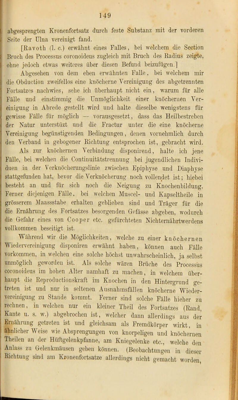 i abgesprengten Kronenfortsatz durch feste Substanz mit der vorderen : Seite der Ulna vereinigt fand. [Ravoth (1. c.) erwähnt eines Falles, bei welchem die Section Bruch des Processus coronoideus zugleich mit Bruch des Radius zeigte, i ohne jedoch etwas weiteres über diesen Befund beizufügen.] Abgesehen von dem eben erwähnten Falle, bei welchem mir I die Obduction zweifellos eine knöcherne Vereinigung des abgetrennten j Fortsatzes nach wies, sehe ich überhaupt nicht ein, warum für alle | Fälle und einstimmig die Unmöglichkeit einer knöchernen Ver- i| einigung in Abrede gestellt wird und halte dieselbe wenigstens für i; gewisse Fälle für möglich — vorausgesetzt, dass das Heilbestreben i der Natur untersttizt und die Fractur unter die eine knöcherne ' Vereinigung begünstigenden Bedingungen, denen vornehmlich durch i den Verband in gebogener Richtung entsprochen ist, gebracht wird. Als zur knöchernen Verbindung disponirend, halte ich jene Fälle, bei welchen die Continuitätstrennung bei jugendlichen Indivi- i duen in der Verknöcherungslinie zwischen Epiphyse und Diapbyse stattgefunden hat, bevor die Verknöcherung noch vollendet ist; hiebei j besteht an imd für sich noch die Neigung zu Knochenbildung. 1 Ferner diejenigen Fälle, bei welchen Muscel- und Kapseltheile in grösserem Maassstabe erhalten gebheben sind und Träger für die die Ernährung des Fortsatzes besorgenden Gefässe abgeben, wodurch die Gefahr eines von Cooper etc, gefürchteten Nichternährtwerdens vollkommen beseitigt ist. Während wir die Möglichkeiten, welche zu einer knöchernen Wiedervereinigung disponiren erwähnt haben, können auch Fälle Vorkommen, in welchen eine solche höchst unwahrscheinlich, ja selbst unmöglich geworden ist. Als solche wären Brüche des Processus coronoideus im hohen Alter namhaft zu machen, in welchem über- haupt die Reproductionskraft im Knochen in den Hintergrund ge- treten ist und nur in seltenen Ausnahrasfällen knöcherne Wieder- vereinigung zu Stande kommt. Ferner sind solche Fälle hieher zu rechnen, in welchen nur ein kleiner Theil des Fortsatzes (Rand, Kante u. s. w.) abgebiochen ist, welcher dann allerdings aus der Ernährung getreten ist und gleichsam als Fremdkörper wirkt, in ähnlicher Weise wie Absprengungen von knorpeligen und knöchernen Theilen an der Hüftgelenkpfanne, am Kniegelenke etc., welche den i Anlass zu Gelenkmäusen geben können. (Beobachtungen in dieser I Richtung sind am Kronenfortsatze allerdings nicht gemacht worden,