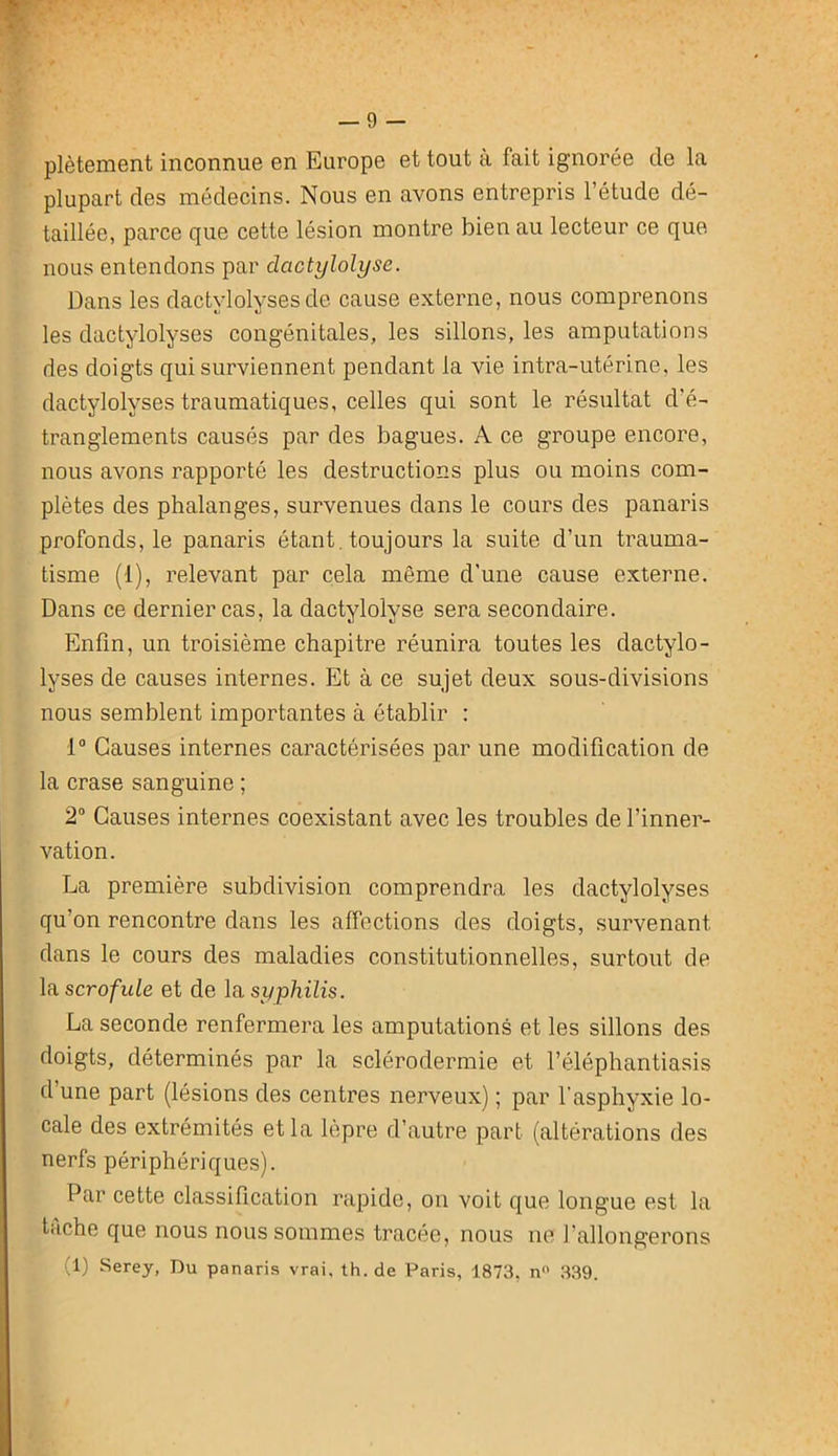 — 9 — plètement inconnue en Europe et tout a fait ignorée de la plupart des médecins. Nous en avons entrepris l’étude dé- taillée, parce que cette lésion montre bien au lecteur ce que nous entendons par dactylolyse. Dans les dactylolyses de cause externe, nous comprenons les dactylolyses congénitales, les sillons, les amputations des doigts qui surviennent pendant la vie intra-utérine, les dactylolyses traumatiques, celles qui sont le résultat d’é- tranglements causés par des bagues. A ce groupe encore, nous avons rapporté les destructions plus ou moins com- plètes des phalanges, survenues dans le cours des panaris profonds, le panaris étant, toujours la suite d’un trauma- tisme (1), relevant par cela même d’une cause externe. Dans ce dernier cas, la dactylolyse sera secondaire. Enfin, un troisième chapitre réunira toutes les dactylo- lyses de causes internes. Et à ce sujet deux sous-divisions nous semblent importantes à établir : 1“ Causes internes caractérisées par une modification de la crase sanguine ; 2° Causes internes coexistant avec les troubles de l’inner- vation. La première subdivision comprendra les dactylolyses qu’on rencontre dans les alfections des doigts, survenant dans le cours des maladies constitutionnelles, surtout de la scrofule et de la syphilis. La seconde renfermera les amputations et les sillons des doigts, déterminés par la sclérodermie et l’éléphantiasis d une part (lésions des centres nerveux) ; par l'asphyxie lo- cale des extrémités et la lèpre d’autre part (altérations des nerfs périphériques). Par cette classification rapide, on voit que longue est la t.iche que nous nous sommes tracée, nous ne l’allongerons (1) Serey, Du panaris vrai, th.de Paris, 1873. n ,3,39.