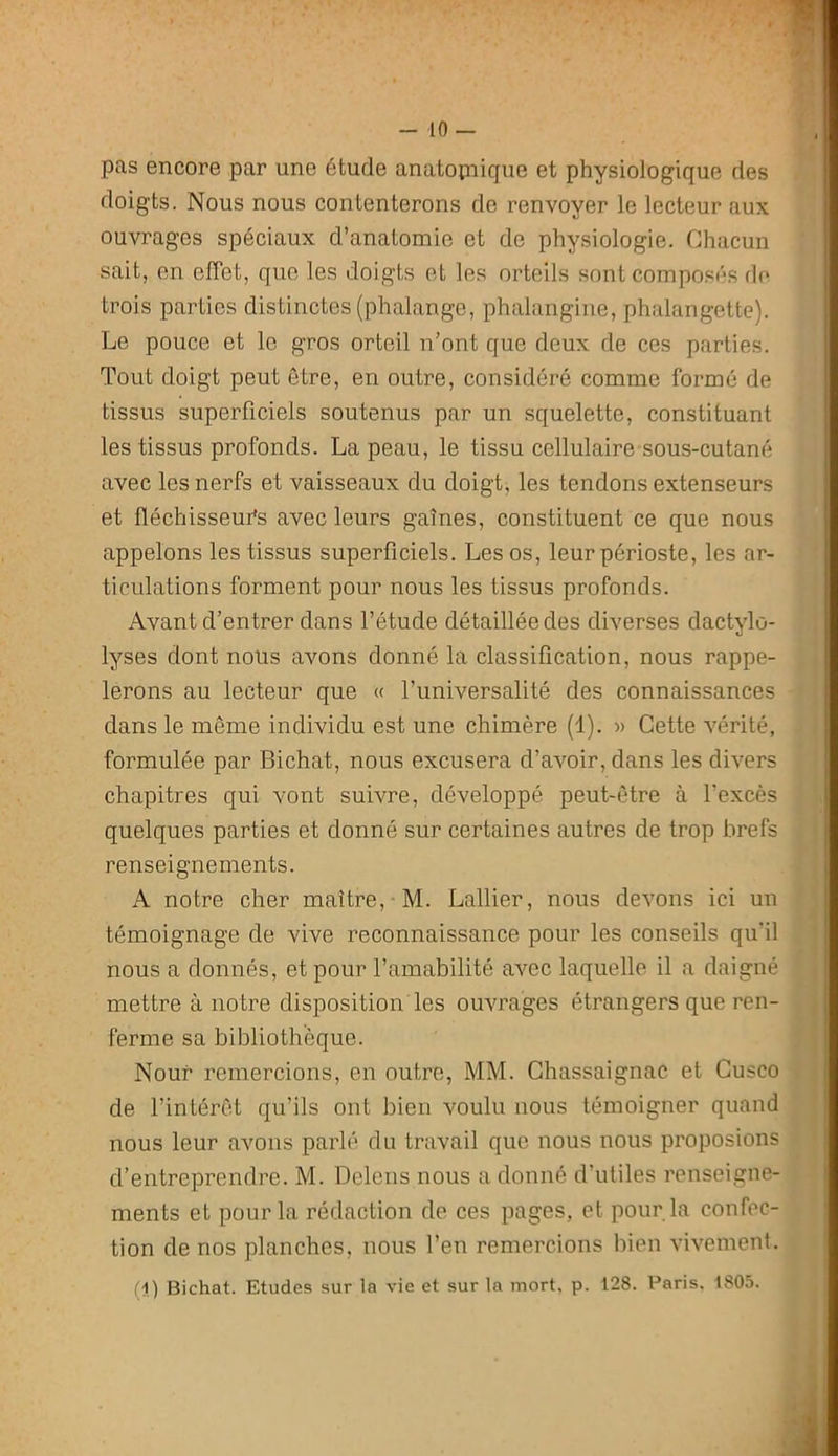 pas encore par une étude anatopiique et physiologique des doigts. Nous nous contenterons de renvoyer le lecteur aux ouvrages spéciaux d’anatomie et de physiologie. Chacun sait, en effet, que les doigts et les orteils sont composés de trois parties distinctes (phalange, phalangine, phalangette). Le pouce et le gros orteil n’ont que deux de ces parties. Tout doigt peut être, en outre, considéré comme formé de tissus superficiels soutenus par un squelette, constituant les tissus profonds. La peau, le tissu cellulaire sous-cutané avec les nerfs et vaisseaux du doigt, les tendons extenseurs et fléchisseui*s avec leurs gaines, constituent ce que nous appelons les tissus superficiels. Les os, leur périoste, les ar- ticulations forment pour nous les tissus profonds. Avant d’entrer dans l’étude détaillée des diverses dactylo- lyses dont nous avons donné la classification, nous rappe- lerons au lecteur que « l’universalité des connaissances dans le même individu est une chimère (1). » Cette vérité, formulée par Bichat, nous excusera d’avoir, dans les divers chapitres qui vont suivre, développé peut-être à l’excès quelques parties et donné sur certaines autres de trop brefs renseignements. A notre cher maître, M. Lallier, nous devons ici un témoignage de vive reconnaissance pour les conseils qu'il nous a donnés, et pour l’amabilité avec laquelle il a daigné mettre à notre disposition les ouvrages étrangers que ren- ferme sa bibliothèque. Nour remercions, en outre, MM. Chassaignac et Cusco de l’intérêt qu’ils ont bien voulu nous témoigner quand nous leur avons parlé du travail que nous nous proposions d’entreprendre. M. Deleiis nous a donné d’utiles renseigne- ments et pour la rédaction de ces pages, et pour la confec- tion de nos planches, nous l’en remercions bien vivement.