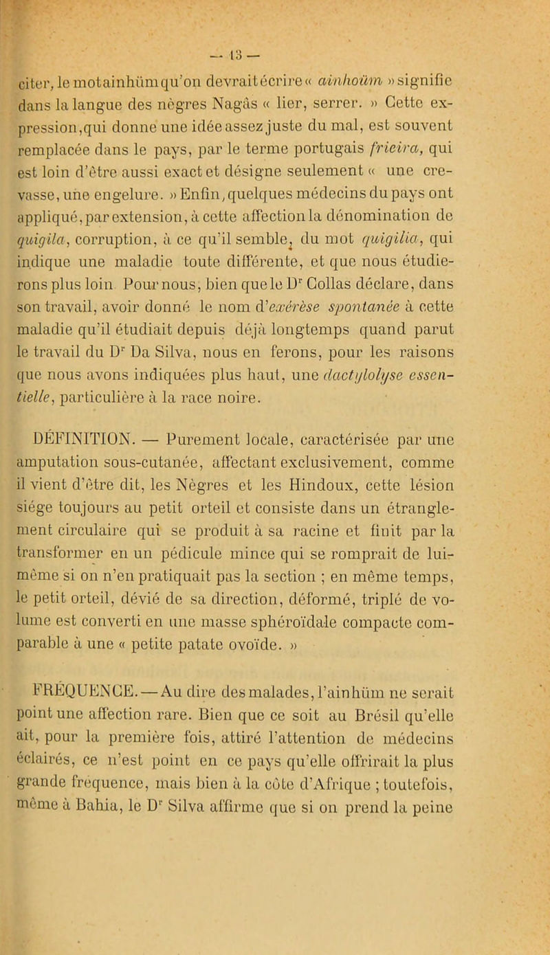 citer, le motainhüm qu’on devrait écrire» ainkoüm «signifie dans la langue des nègres Nagàs « lier, serrer. « Cette ex- pression,qui donne une idée assez juste du mal, est souvent remplacée dans le pays, par le terme portugais frieira, qui est loin d’étre aussi exact et désigne seulement « une cre- vasse, une engelure. >> Enfin, quelques médecins du pays ont appliqué,par extension, à cette affection la dénomination de qitigila, corruption, à ce qu’il semble^ du mot quigilia, qui indique une maladie toute différente, et que nous étudie- rons plus loin Pour nous, bien que le ü” Collas déclare, dans son travail, avoir donné le nom à'exérèse spontanée à cette maladie qu’il étudiait depuis déjà longtemps quand parut le travail du D* Da Silva, nous en ferons, pour les raisons que nous avons indiquées plus haut, une dactglolijse essen- tielle, particulière à la race noire. DEFINITION. — Purement locale, caractérisée par une amputation sous-cutanée, affectant exclusivement, comme il vient d’ètre dit, les Nègres et les Hindoux, cette lésion siège toujours au petit orteil et consiste dans un étrangle- ment circulaire qui se produit à sa racine et finit par la transformer en un pédicule mince qui se romprait de lui- même si on n’en pratiquait pas la section ; en même temps, le petit orteil, dévié de sa direction, déformé, triplé de vo- lume est converti en une masse sphéroïdale compacte com- parable à une « petite patate ovoïde. » FRÉQUENCE. — Au dire des malades, l’ainhüm ne serait point une affection rare. Bien que ce soit au Brésil qu’elle ait, pour la première fois, attiré l’attention de médecins éclairés, ce n’est point eu ce pays qu’elle offrirait la plus grande fréquence, mais bien à la côte d’Afrique ; toutefois, même à Bahia, le D* Silva affirme que si on prend la peine