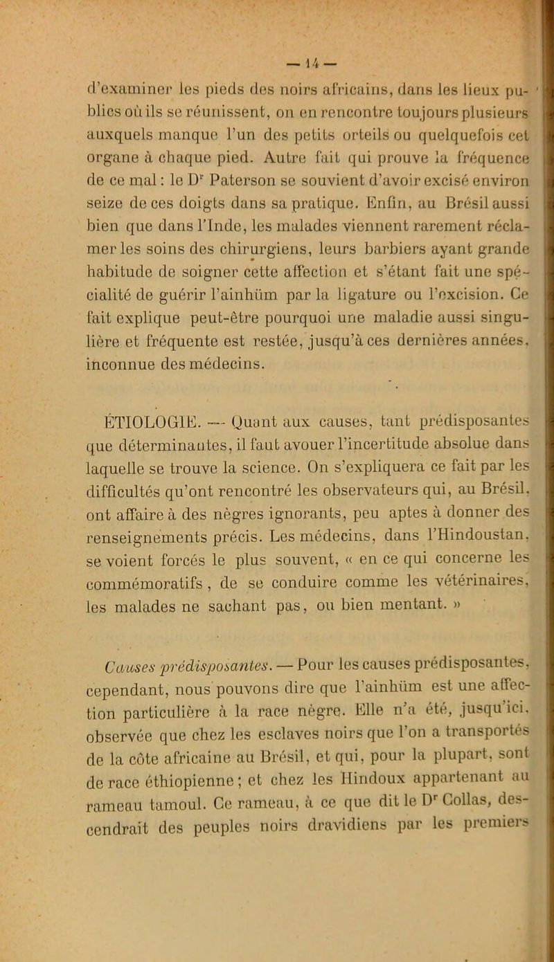 d’examiner les pieds des noirs africains, dans les lieux pu- ’ blics on ils se réunissent, on en rencontre toujours plusieurs auxquels manque l’un des petits orteils ou quelquefois cet organe à chaque pied. Autre fait qui prouve la fréquence de ce mal : le D'' Paterson se souvient d’avoir excisé environ seize de ces doigts dans sa pratique. Enfin, au Brésil aussi bien que dans l’Inde, les malades viennent rarement récla- mer les soins des chirurgiens, leurs barbiers ayant grande habitude de soigner cette alFeclion et s’étant fait une spé- cialité de guérir l’ainhüm par la ligature ou l’excision. Ce fait explique peut-être pourquoi une maladie aussi singu- lière et fréquente est restée, jusqu’à ces dernières années, inconnue des médecins. ÉTIOLOGIE. — (Juant aux causes, tant prédisposantes que déterminautes, il faut avouer l’incertitude absolue dans laquelle se trouve la science. On s’expliquera ce fait par les difficultés qu’ont rencontré les observateurs qui, au Brésil, ont affaire à des nègres ignorants, peu aptes à donner des renseignements précis. Les médecins, dans THindoustan, se voient forcés le plus souvent, « en ce qui concerne les commémoratifs, de se conduire comme les vétérinaires, les malades ne sachant pas, ou bien mentant. » Causes prédisposantes. — Pour les causes prédisposantes, cependant, nous pouvons dire que l’ainhüm est une affec- tion particulière à la race nègre. Elle n’a été, jusqu’ici, observée que chez les esclaves noirs que l’on a transportés de la côte africaine au Brésil, et qui, pour la plupart, sont de race éthiopienne ; et chez les Hindoux appartenant au rameau tamoul. Ce rameau, à ce que dit le D* Collas, des- cendrait des peuples noirs dravidiens par les premiers