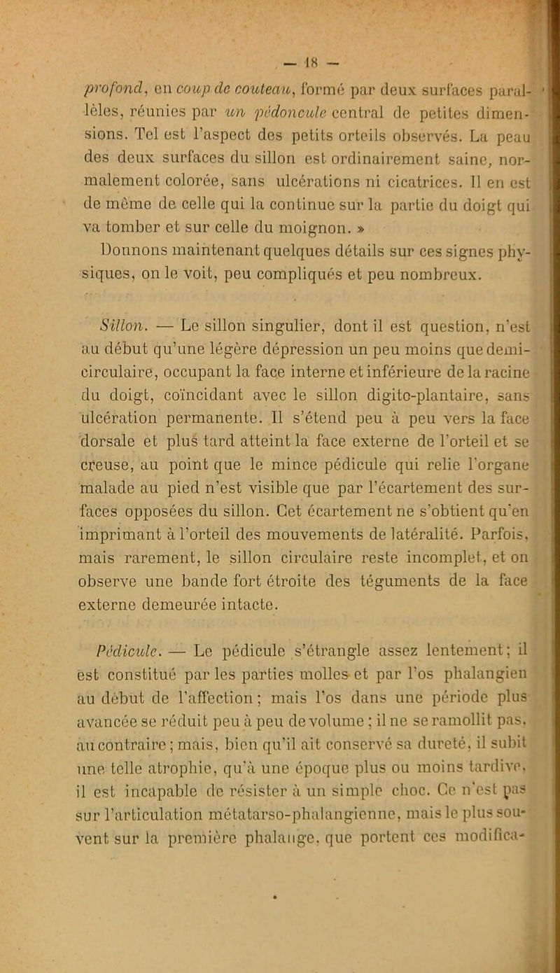 profond^ en coup de couteau., formé par deux surfaces parai- ' lèles, réunies par un pédoncule central de petites dimen- sions. Tel est l’aspect des petits orteils observés. La peau des deux surfaces du sillon est ordinairement saine, nor- malement colorée, sans ulcérations ni cicatrices. 11 en est de môme de celle qui la continue sur la partie du doigt qui va tomber et sur celle du moignon. » Donnons maintenant quelques détails sur ces signes phy- siques, on le voit, peu compliqués et peu nombreux. Sillon. — Le sillon singulier, dont il est question, n’est au début qu’une légère dépression un peu moins que demi- circulaire, occupant la face interne et inférieure de la racine du doigt, coïncidant avec le sillon digitc-plantaire, sans ulcération permanente. Il s’étend peu à peu vers la face dorsale et pluê tard atteint la face externe de l’orteil et se creuse, au point que le mince pédicule qui relie l’organe malade au pied n’est visible que par l’écartement des sur- faces opposées du sillon. Cet écartement ne s’obtient qu'en imprimant à l’orteil des mouvements de latéralité. Parfois, mais rarement, le sillon circulaire reste incomplet, et on observe une bande fort étroite des téguments de la face externe demeurée intacte. Péclicidc. — Le pédicule s’étrangle assez lentement; il est constitué par les parties molles- et par l’os phalangien au début de l’affection ; mais l’os dans une période plus avancée se réduit peu à peu de volume ; il ne se ramollit pas. au contraire ; mais, bien qu’il ait conservé sa dureté, il subit une telle atrophie, qu’à une époque plus ou moins tardive, il est incapable de résister à un simple choc. Ce n'est pas sur l’articulation métatarso-phalangienne, mais le plus sou- vent sur la première phalange, que portent ces modifica-