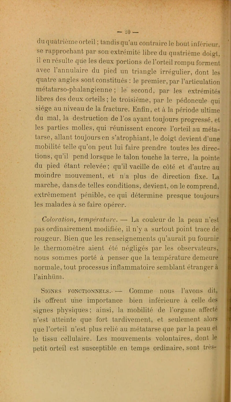 du quaU'iijine orteil ; tandis qu’au contraire le bout inférieur, se rapprochant par son extrémité libre du quatrième doigt, il eniésulte que les deux portions de l’orteil rompu forment avec l’annulaire du pied un triangle irrégulier, dont les quatre angles sont constitués : le premier, par l’articulation , métatarso-phalangienne ; le second, par les extrémités | libres des deux orteils; le troisième, par le pédoncule qui ; siège au niveau de la fracture. ?]nfm, et à la période ultime ^ du mal, la destruction de l’os ayant toujours progressé, et | les parties molles, qui réunissent encore l’orteil au méta- : tarse, allant toujours en s’atrophiant, le doigt devient d’une i mobilité telle qu’on peut lui faire prendre toutes les direc- | tions, qu’il pend lorsque le talon touche la terre, la pointe I du pied étant relevée ; qu’il vacille de côté et d’autre au I moindre mouvement, et n'a plus de direction fixe. La I marche, dans de telles conditions, devient, on le comprend. I e.xtrèmement pénible, ce qui détermine presque toujours I les malades à se faire opérer. 1 Coloration, tem^oêratibre. — La couleur de la peau n'est i pas ordinairement modifiée, il n’y a surtout point trace de I rougeur. Bien que les renseignements qu’aurait pu fournir I le thermomètre aient été négligés par les observateurs. I nous sommes porté à penser que la température demeure I normale, tout processus inflammatoire semblant étranger à I l’ainhüm. I Signes fonctionnels. — Comme nous l’avons dit, I ils offrent une importance bien inférieure à celle des I signes physiques; ainsi, la mobilité de l’organe affecté ■ n’est atteinte que fort tardivement, et seulement alors I que l’orteil n’est plus relié au métatarse que par la peau et ■ le tissu cellulaire. Les mouvements volontaires, dont le ■ petit orteil est susceptible en temps ordinaii’e, sont très- ■