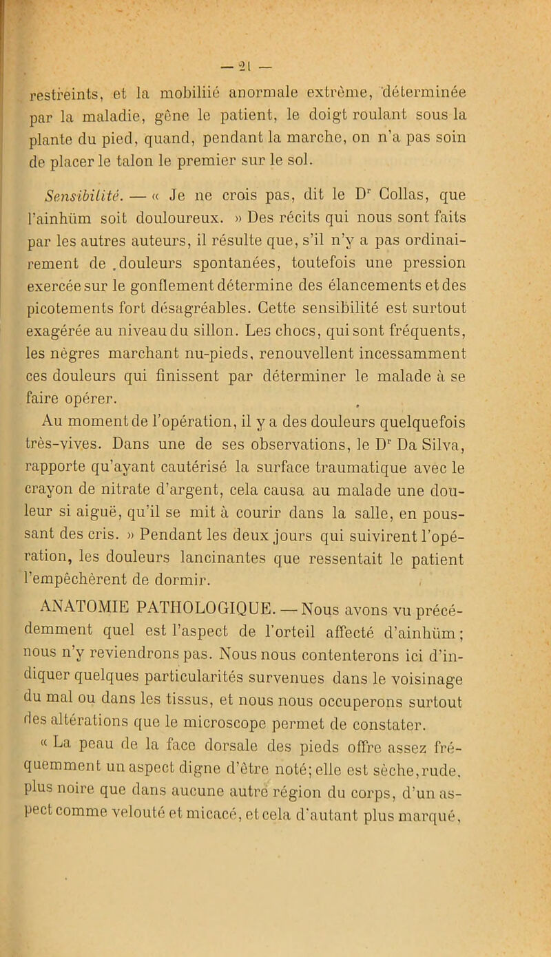”21 — restreints, et la mobiliié anormale extrême, ‘déterminée par la maladie, gêne le patient, le doigt roulant sous la plante du pied, quand, pendant la marche, on n’a pas soin de placer le talon le premier sur le sol. Sensibilité. — « Je ne crois pas, dit le D Collas, que l’ainhiim soit douloureux. » Des récits qui nous sont faits par les autres auteurs, il résulte que, s’il n’y a pas ordinai- rement de .douleurs spontanées, toutefois une pression exercée sur le gonflement détermine des élancements et des picotements fort désagréables. Cette sensibilité est surtout exagérée au niveau du sillon. Les chocs, qui sont fréquents, les nègres marchant nu-pieds, renouvellent incessamment ces douleurs qui finissent par déterminer le malade à se faire opérer. Au moment de l’opération, il y a des douleurs quelquefois très-vives. Dans une de ses observations, le D* Da Silva, rapporte qu’ayant cautérisé la surface traumatique avec le crayon de nitrate d’argent, cela causa au malade une dou- leur si aiguë, qu’il se mit à courir dans la salle, en pous- sant des cris. » Pendant les deux jours qui suivirent l’opé- ration, les douleurs lancinantes que ressentait le patient l’empêchèrent de dormir. ANATOMIE PATHOLOGIQUE. —Nous avons vu précé- demment quel est l’aspect de l’orteil affecté d’ainhüm ; nous n’y reviendrons pas. Nous nous contenterons ici d’in- diquer quelques particularités survenues dans le voisinage du mal ou dans les tissus, et nous nous occuperons surtout fies altérations que le microscope permet de constater. « La peau de la face dorsale des pieds offre assez fré- quemment un aspect digne d’être noté; elle est sèche,rude, plus noire que dans aucune autre région du corps, d’un as- pect comme velouté et micacé, et cela d'autant plus marqué.