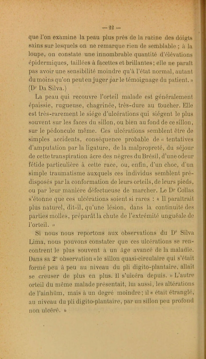 — 2-2 — que l’on examine la peau plus près de la racine des doigts sains sur lesquels on ne remarque rien de semblable ; à la loupe, on constate une innombrable quantité d’élévations épidermiques, taillées à facettes et brillantes ; elle ne paraît pas avoir une sensibilité moindre qu’à l’état normal, autant du moins qu’on peut en juger par le témoignage du patient. » (D'’ Da Silva.) La peau qui recouvre l’orteil malade est généralement épaissie, rugueuse, chagrinée, très-dure au foucher. Elle est très-rarement le siège d’ulcérations qui siègent le plus souvent sur les faces du sillon, ou bien au fond de ce sillon, sur le pédoncule même. Ces ulcérations semblent être de simples accidents, conséquence probable de « tentatives d’amputation par la ligature, de la malpropreté, du séjour de cette transpiration âcre des nègres du Brésil, d’une odeur fétide particulière à cette race, ou, enfin, d’un choc, d’un simple traumatisme auxquels ces individus semblent pré- disposés par la conformation de leurs orteils, de leurs pieds, ou par leur manière défectueuse de marcher. Le Dr Collas s’étonne que ces ulcérations soient si rares : « Il paraîtrait plus naturel, dit-il, qu’une lésion, dans la continuité des parties molles, préparât la chute de l’extrémité unguéale de l’orteil. » Si nous nous reportons aux observations du D’’ Silva Lima, nous pouvons constater que ces ulcérations se ren- contrent le plus souvent à un âge avancé de la maladie. Dans sa 2 observation «le sillon quasi-circulaire qui s'était formé peu à peu au niveau du pli digito-plantaire. allait se creuser de plus en plus. Il s’ulcéra depuis. » L'autre orteil du môme malade présentait, lui aussi, les altérations de l’ainhi'im, mais à un degré moindre; il « était étranglé, au niveau du pli digito-plaiitaire, par un sillon peu profond non ulcéré. »