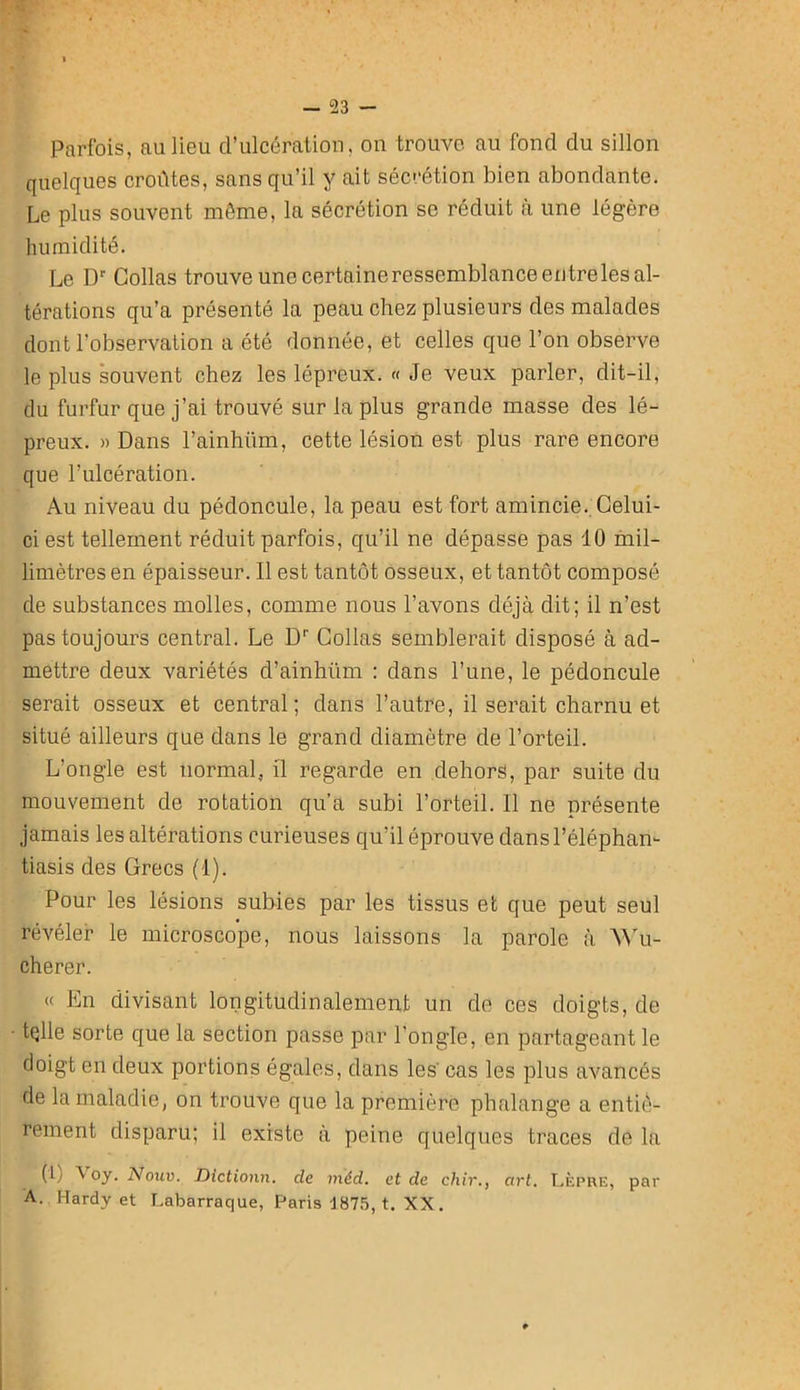 — 23 — Parfois, au lieu d’ulcération, on trouve au fond du sillon quelques croûtes, sans qu’il y ait sécrétion bien abondante. Le plus souvent môme, la sécrétion se réduit cà une légère humidité. Le D Collas trouve une certaine ressemblance entre les al- térations qu’a présenté la peau chez plusieurs des malades dont l’observation a été donnée, et celles que l’on observe le plus ‘souvent chez les lépreux. « Je veux parler, dit-il, du furfur que j’ai trouvé sur la plus grande masse des lé- preux. » Dans l’ainhüm, cette lésion est plus rare encore que l’ulcération. Au niveau du pédoncule, la peau est fort amincie.. Celui- ci est tellement réduit parfois, qu’il ne dépasse pas 10 mil- limètres en épaisseur. Il est tantôt osseux, et tantôt composé de substances molles, comme nous l’avons déjà dit; il n’est pas toujours central. Le D'' Collas semblerait disposé à ad- mettre deux variétés d’ainhüm : dans l’une, le pédoncule serait osseux et central; dans l’autre, il serait charnu et situé ailleurs que dans le grand diamètre de l’orteil. L’ongle est normal, il regarde en dehors, par suite du mouvement de rotation qu’a subi l’orteil. Il ne présente jamais les altérations curieuses qu’il éprouve dans l’éléphan- tiasis des Grecs (1). Pour les lésions subies par les tissus et que peut seul révéler le microscope, nous laissons la parole à ^^'u- cherer. « En divisant longitudinalement un de ces doigts, de tqlle sorte que la section passe jDar l’ongle, en partageant le doigt en deux portions égales, dans les' cas les plus avancés de la maladie, on trouve que la première phalange a entiè- rement disparu; il existe à peine quelques traces de la (1) V oy. Nouv. Dictionn. de méd. et de chir,, art. T.èpre, par A. Hardy et I.abarraque, Paris J87.'5, t. XX.