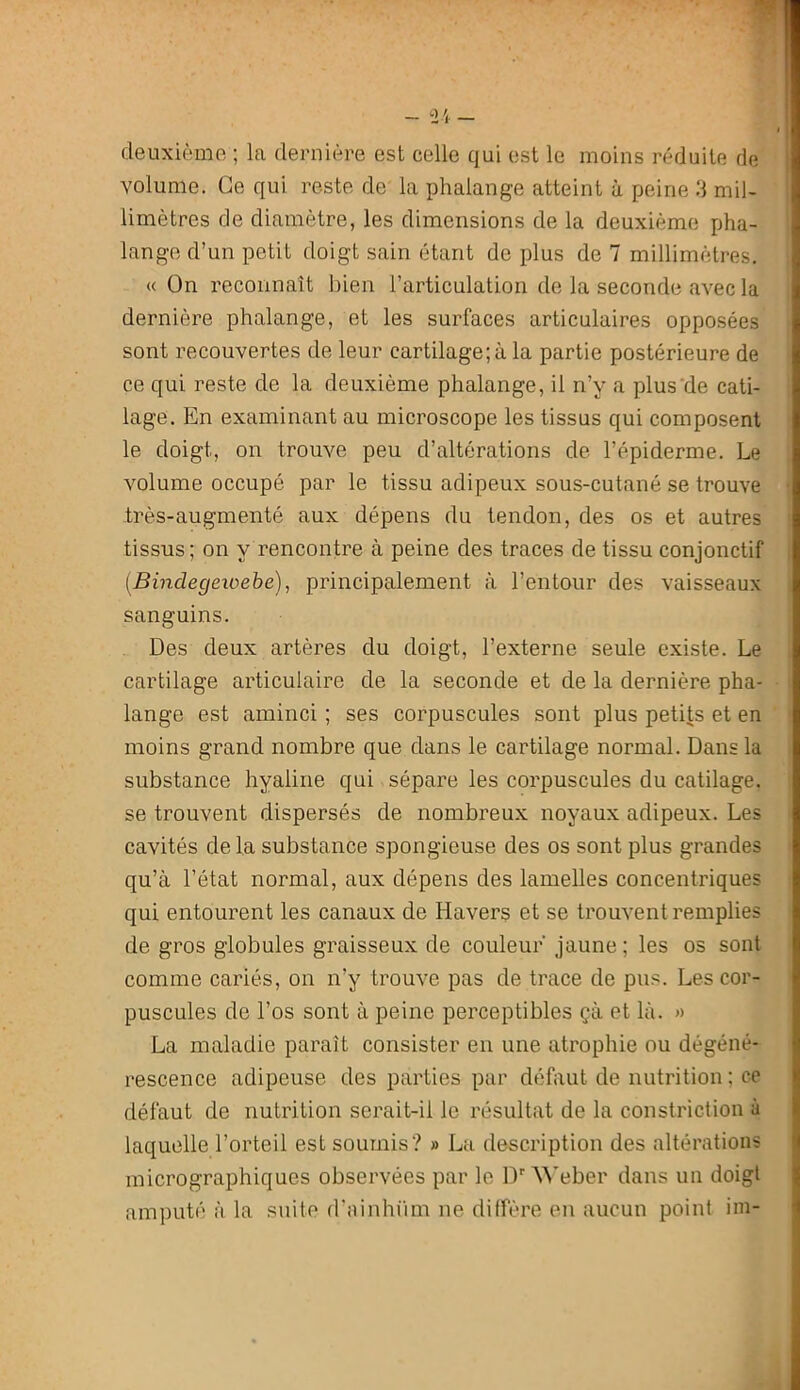 deuxième ; la dernière est celle qui est le moins réduite de volume. Ce qui reste de la phalange atteint à peine .‘1 mil- limètres de diamètre, les dimensions de la deuxième pha- lange d’un petit doigt sain étant de plus de 7 millimètres. « On reconnaît bien l’articulation de la seconde avec la dernière phalange, et les surfaces articulaires opposées sont recouvertes de leur cartilage;à la partie postérieure de ce qui reste de la deuxième phalange, il n’y a plus'de cati- lage. En examinant au microscope les tissus qui composent le doigt, on trouve peu d’altérations de l’épiderme. Le volume occupé par le tissu adipeux sous-cutané se trouve très-augmenté aux dépens du tendon, des os et autres tissus; on y rencontre à peine des traces de tissu conjonctif [Bindegeioehe), principalement à l’entour des vaisseaux sanguins. Des deux artères du doigt, l’externe seule existe. Le cartilage articulaire de la seconde et de la dernière pha- lange est aminci ; ses corpuscules sont plus petits et en moins grand nombre que dans le cartilage normal. Dans la substance hyaline qui sépare les corpuscules du catilage. se trouvent dispersés de nombreux noyaux adipeux. Les cavités delà substance spongieuse des os sont plus grandes qu’à l’état normal, aux dépens des lamelles concentriques qui entourent les canaux de Havers et se trouvent remplies de gros globules graisseux de couleur' jaune; les os sont comme cariés, on n’y trouve pas de trace de pu.'ï. Les cor- puscules de l’os sont à peine perceptibles çà et là. « La maladie paraît consister en une atrophie ou dégéné- rescence adipeuse des parties par défaut de nutrition ; ce défaut de nutrition serait-il le résultat de la constriction à laquelle l’orteil est soumis? » La description des altérations micrographiques observées par le D'■^^’eber dans un doigt amputé à la suite d'ainhüm ne dilfère en aucun point im-