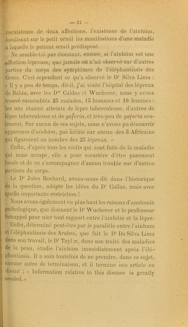 coL'xislciico do deux affectiuiis, rexistence do ruinliiiui, localisant sur le petit orteil les manifestions d’une maladie à laquelle le patient serait prédisposé. Ne semble-t-il pas étonnant, encore, si rainhüm est une affection lépreuse, que jamais on n’ait observé-sur d'autres parties du corps des symptômes de l’éléphantiasis des Grecs. C’est cependant ce qu’a observé le D'’ Silva Lima : « Il y a peu de temps, dit-il, j’ai visité l’hôpital des lépreux de Bahia, avec les D® Galdos et Wucherer, nous y avons trouvé rassemblés 25 malades, 15 hommes et 10 femmes : les uns étaient atteints de lèpre tuberculeuse, d’autres de lèpre tuberculeuse et de gaferia.el très-peu de gafer'ia seu- lement. Sur aucun de ces sujets, nous n’avons pu découvrir apparence d’ainhüm, pas môme sur aucun des 5 Africains qui figuraient au nombre des 25 lépreux. >; Pônfin, d’après tous les récits qui sont faits de la maladie qui nous occupe, elle a pour caractère d’ètre purement locale et de ne s’accompagner d’aucun trouble sur d’autres portions du corps. Le D Jules Rochard, avons-nous dit dans l'historique de la question, adopte les idées du D‘‘ Collas, mais avec quelle importante restriction ! Nous avons également vu plus haut les raisons d’anatomie pathologique, que donnent le Wucherer et le professeur Schuppel pour nier tout rapport entre l’ainhüm et la lèpre. Enfin, déterminé peut-être par le parallèle entre l'ainhum et l’éléphantiasis des Arabes, que fait le D*'Da Silva Lima dans son travail, le D*' Taylor, dans son traité des maladies de la peau, étudie rainhiim immédiatement après l'élé^ phantiasis. 11 a soin toutefois de ne prendre, dans ce sujet, aucune autre de terminaison, et il termine son article en disant : « Inlormation relative to this disease is greatly iieeded.»