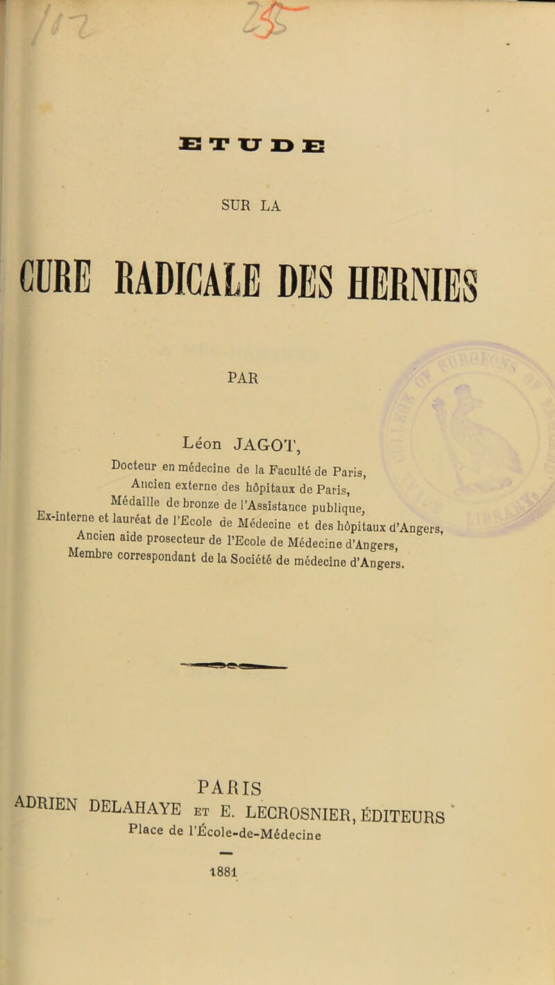 r ETUDE SUR LA CURE RADICALE DES HERNIES PAR Léon JAGOT, Docteur en médecine de la Faculté de Paris, Ancien externe des hôpitaux de Paris, _ Médaille de bronze de l’Assistance publique, Ex-interne et lauréat de l’Ecole de Médecine et des hôpitaux d’Angers, Ancien aide prosecteur de l’Ecole de Médecine d’Angers Membre correspondant de la Société de médecine d’Angers PARIS DRIEN DELAI-IAYE et E. LECROSNIER, ÉDITEURS ’ Place de l’École-de-Médecine 1881