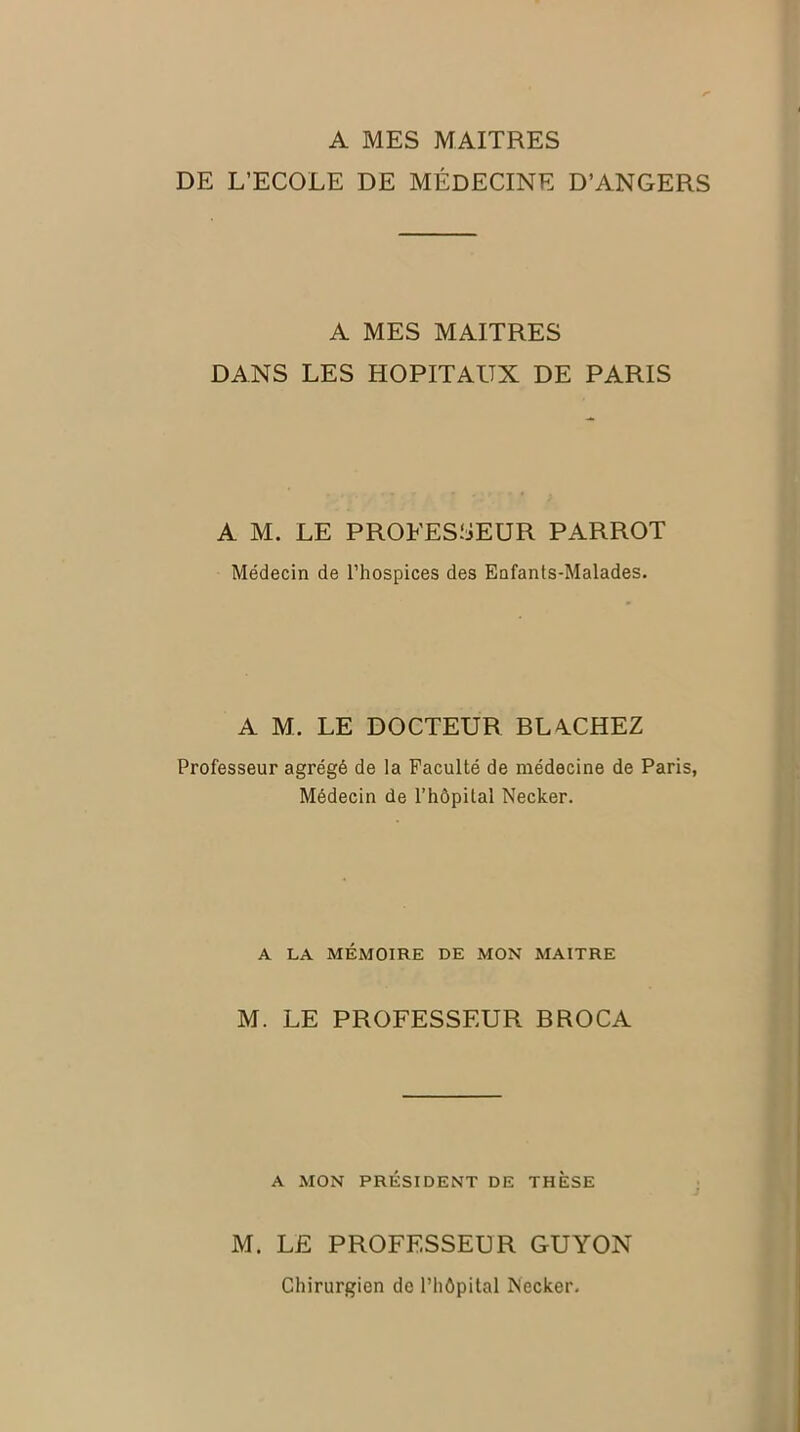 A MES MAITRES DE L’ECOLE DE MÉDECINE D’ANGERS A MES MAITRES DANS LES HOPITAUX DE PARIS A M. LE PROFESSEUR PARROT Médecin de l’hospices des Enfants-Malades. A M. LE DOCTEUR BL4.CHEZ Professeur agrégé de la Faculté de médecine de Paris, Médecin de l’hôpital Necker. A LA MÉMOIRE DE MON MAITRE M. LE PROFESSEUR BROCA A MON PRÉSIDENT DE THÈSE M. LE PROFESSEUR GUYON Chirurgien de l’hôpital Necker.