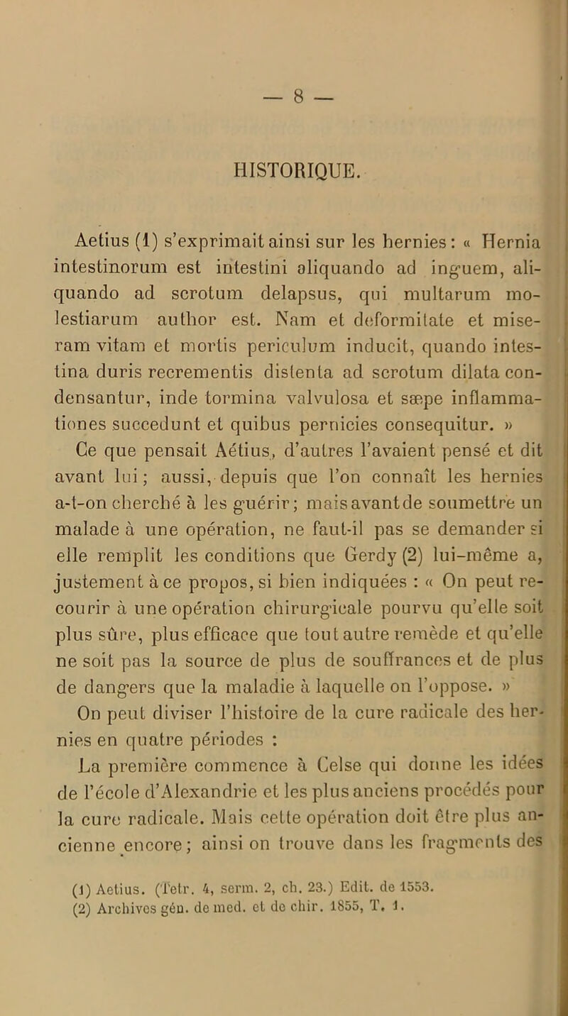 HISTORIQUE. Aetius (1) s’exprimait ainsi sur les hernies: « FTernia intestinorum est intestini oliquando ad inguem, ali- quando ad scrotum delapsus, qui multarum mo- lestiarum author est. Nam et deformitate et mise- ram vitam et mortis periculum inducit, quando intes- tina duris recrementis distenta ad scrotum dilata con- densantur, inde tormina valvulosa et sæpe inflamma- tiones succedunt et quibus pernicies consequitur. » Ce que pensait Aétius, d’autres l’avaient pensé et dit avant lui; aussi, depuis que Ton connaît les hernies a-t-on cherché à les guérir ; maisavantde soumettre un malade à une opération, ne faut-il pas se demander si elle remplit les conditions que Gerdy (2) lui-même a, justement à ce propos, si bien indiquées : « On peut re- courir à une opération chirurgicale pourvu qu’elle soit plus sûre, plus efficace que tout autre remède et qu’elle ne soit pas la source de plus de souffrances et de plus de dangers que la maladie à laquelle on l’oppose. » On peut diviser l’histoire de la cure radicale des her- nies en quatre périodes : La première commence à Celse qui donne les idées de l’école d’Alexandrie et les plus anciens procédés pour la cure radicale. Mais cette opération doit être plus an- cienne encore; ainsi on trouve dans les fragments des (1) Aetius. (ïetr. 4, serin. 2, ch. 23.) Edit, de 1553. (2) Archives géu. deroed. et do chir. 1855, T. 1.