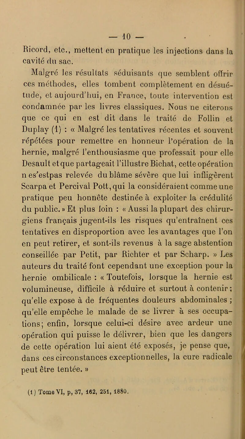 — 10 — Ricord, etc., mettent en pratique les injections dans la cavité du sac. Malgré les résultats séduisants que semblent offrir ces méthodes, elles tombent complètement en désué- tude, et aujourd’hui, en France, toute intervention est condamnée par les livres classiques. Nous ne citerons que ce qui en est dit dans le traité de Follin et Duplay (1) : « Malgré les tentatives récentes et souvent répétées pour remettre en honneur l’opération de la hernie, malgré l’enthousiasme que professait pour elle Desault et que partageait l’illustre Bichat, cette opération nes^estpas relevée du blâme sévère que lui infligèrent Scarpa et Percival Pott,qui la considéraient comme une pratique peu honnête destinée à exploiter la crédulité du public. » Et plus loin : « Aussi la plupart des chirur- giens français jugent-ils les risques qu’entraînent ces tentatives en disproportion avec les avantages que l’on en peut retirer, et sont-ils revenus à la sage abstention conseillée par Petit, par Richter et par Scharp. » Les auteurs du traité font cependant une exception pour la hernie ombilicale : « Toutefois, lorsque la hernie est volumineuse, difficile à réduire et surtout à contenir; qu’elle expose à de fréquentes douleurs abdominales ; qu’elle empêche le malade de se livrer à ses occupa- tions; enfin, lorsque celui-ci désire avec ardeur une opération qui puisse le délivrer, bien que les dangers de cette opération lui aient été exposés, je pense que, dans ces circonstances exceptionnelles, la cure radicale peut être tentée. »