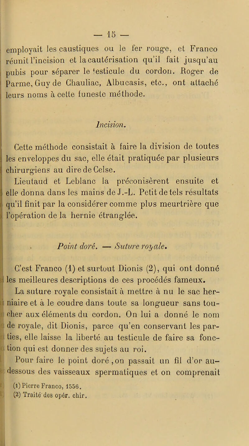 employait les caustiques ou le fer rouge, et Franco réunit l’incision et la cautérisation qu’il fait jusqu’au : pubis pour séparer le testicule du cordon. Roger de Parme, Guy de Chauliac, Albucasis, etc., ont attaché : leurs noms à cette funeste méthode. Incision. ! Cette méthode consistait à faire la division de toutes les enveloppes du sac, elle était pratiquée par plusieurs chirurgiens au diredeCelse. Lieutaud et Leblanc la préconisèrent ensuite et elle donna dans les mains de J.-L. Petit de tels résultats qu’il finit par la considérer comme plus meurtrière que l’opération de la hernie étranglée. Point cloré. — Suture royale. C’est Franco (1) et surtout Dionis (2), qui ont donné les meilleures descriptions de ces procédés fameux. La suture royale consistait à mettre à nu le sac her- niaire et à le coudre dans toute sa longueur sans tou- cher aux éléments du cordon. On lui a donné le nom de royale, dit Dionis, parce qu’en conservant les par- ties, elle laisse la liberté au testicule de faire sa fonc- tion qui est donner des sujets au roi. Pour faire le point doré,on passait un fil d’or au- dessous des vaisseaux spermatiques et on comprenait (1) Pierre Franco, 1556. (2) Traité des opér. chir.