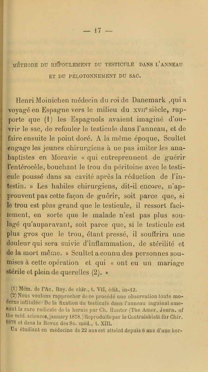 MÉTHODE DU REFOULEMENT DU TESTICULE DANS L’ANNEAU ET DU PELOTONNEMENT DU SAC. Henri Moinichen médecin du roi de Danemark ,qui a voyagé en Espagne vers le milieu du xvne siècle, rap- porte que (1) les Espagnols avaient imaginé d’ou- vrir le sac, de refouler le testicule dans l’anneau, et de faire ensuite le point doré. À la même époque, Scultet engage les jeunes chirurgiens à ne pas imiter les ana- baptistes en Moravie « qui entreprennent de guérir l’entérocèle, bouchant le trou du péritoine avec le testi- cule poussé dans sa cavité après la réduction de l’in- testin. » Les habiles chirurgiens, dit-il encore, n’ap- prouvent pas cette façon de guérir, soit parce que, si le trou est plus grand que le testicule, il ressort faci- lement, en sorte que le malade n’est pas plus sou- lagé qu’auparavant, soit parce que, si le testicule est plus gros que le trou, étant pressé, il souffrira une douleur qui sera suivie d’inflammation, de stérilité et de la mort même. » Scultet a connu des personnes sou- mises à cette opération et qui « ont eu un mariage stérile et plein de querelles (2). » (1) Mena. de l’Ac. Roy. de chir., t. Vil, édit, in-12. (2) Nous voulons rapprocher de ce procédé une observation toute mo- derne intitulée: De la fixation du testicule dans l’anneau inguinal ame- nant la cure radicale de la hernie par Ch. Hunier (The Amer. Journ. of lhe méd. sciences, january 1878.) Reproduite par le Gentralsblatt fur Ghir. ■1878 et dans la Revue desSc. méd., t. XIII. Un étudiant en médecine do 22 ans est atteint depuis 6 ans d’une lier-