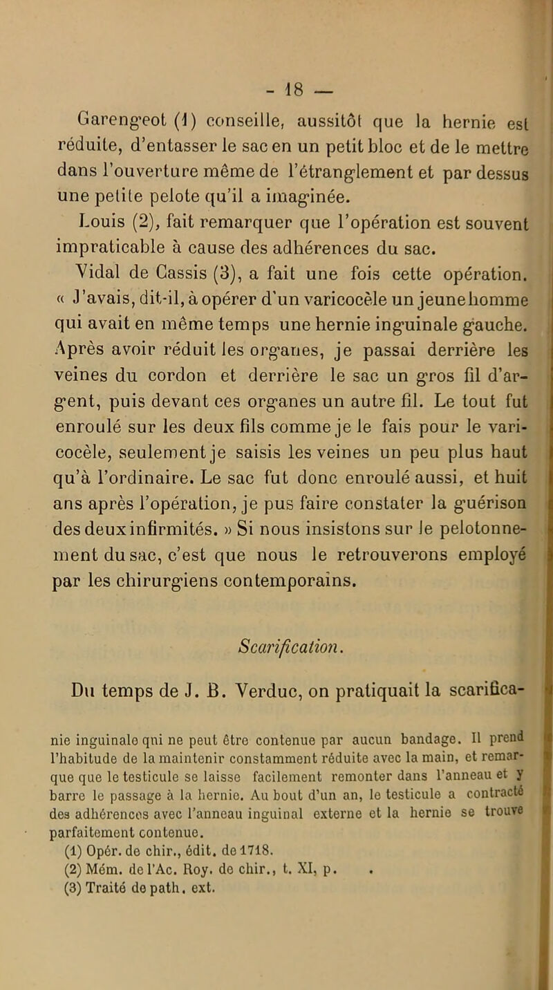 Garengeot (J) conseille, aussitôt que la hernie est réduite, d’entasser le sac en un petit bloc et de le mettre dans l’ouverture même de l'étranglement et pardessus une petite pelote qu’il a imaginée. Louis (2), fait remarquer que l’opération est souvent impraticable à cause des adhérences du sac. Vidal de Cassis (3), a fait une fois cette opération. « J’avais, dit-il, à opérer d’un varicocèle un jeune homme qui avait en même temps une hernie inguinale gauche. Après avoir réduit les organes, je passai derrière les veines du cordon et derrière le sac un gros fil d’ar- gent, puis devant ces organes un autre fil. Le tout fut enroulé sur les deux fils comme je le fais pour le vari- cocèle, seulement je saisis les veines un peu plus haut qu’à l’ordinaire. Le sac fut donc enroulé aussi, et huit ans après l’opération, je pus faire constater la guérison des deux infirmités. » Si nous insistons sur Je pelotonne- ment du sac, c’est que nous le retrouverons employé par les chirurgiens contemporains. Scarification. Du temps de J. B. Verduc, on pratiquait la scarifica- nie inguinale qui ne peut être contenue par aucun bandage. Il prend l’habitude de la maintenir constamment réduite avec la main, et remar- que que le testicule se laisse facilement remonter dans l’anneau et y barre le passage à la hernie. Au bout d’un an, le testicule a contracté des adhérences avec l’anneau inguinal externe et la hernie se trouve parfaitement contenue. (1) Opér. de chir., édit, de 1718. (2) Mém. de l’Ac. Roy. de chir., t. XI, p. (3) Traité do path. ext.