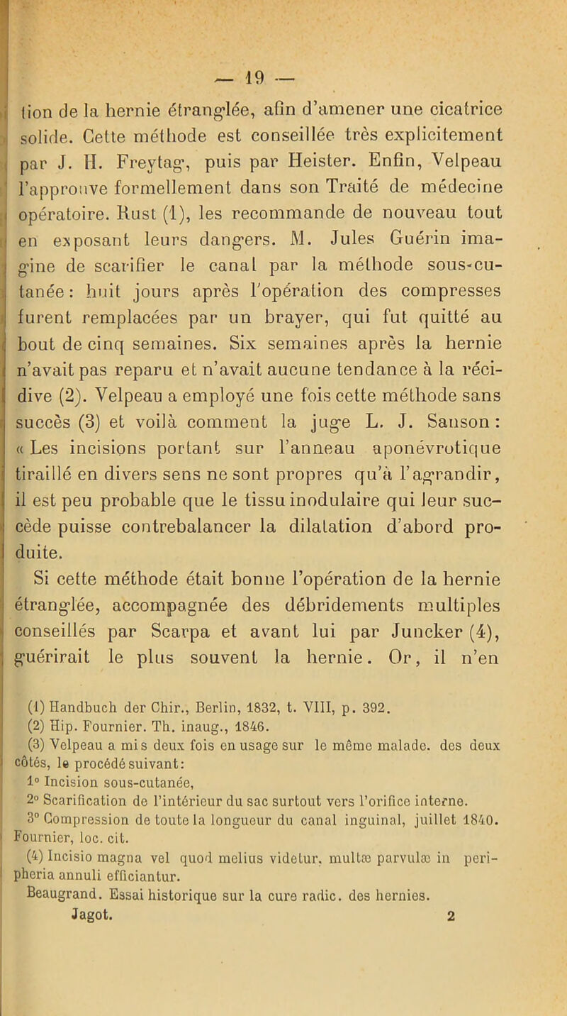 (ion de la hernie étranglée, afin d’amener une cicatrice solide. Cette méthode est conseillée très explicitement par J. H. Freytag’, puis par Heister. Enfin, Velpeau l’approuve formellement dans son Traité de médecine opératoire. Rust (1), les recommande de nouveau tout en exposant leurs dangers. M. Jules Guérin ima- gine de scarifier le canal par la méthode sous-cu- tanée : huit jours après h opération des compresses furent remplacées par un brayer, qui fut quitté au bout de cinq semaines. Six semaines après la hernie n’avait pas reparu et n’avait aucune tendance à la réci- dive (2). Velpeau a employé une fois cette méthode sans succès (3) et voilà comment la juge L. J. Sanson : « Les incisions portant sur l’anneau aponévrotique tiraillé en divers sens ne sont propres qu'à l’agrandir, il est peu probable que le tissu inodulaire qui leur suc- cède puisse contrebalancer la dilatation d’abord pro- duite. Si cette méthode était bonne l’opération de la hernie étranglée, accompagnée des débridements multiples conseillés par Scarpa et avant lui par Juncker (4), guérirait le plus souvent la hernie. Or, il n’en (1) Handbuch der Chir., Berlin, 1832, t. VIII, p. 392. (2) Hip. Fournier. Th. inaug., 1846. (3) Velpeau a mis deux fois en usage sur le même malade, des deux côtés, le procédé suivant: 1° Incision sous-cutanée, 2° Scarification de l’intérieur du sac surtout vers l’orifice interne. 3° Compression de toute la longueur du canal inguinal, juillet 1840. Fournier, loc. cit. (4) Incisio magna vel quod melius videtur. multœ parvulæ in peri- pheria annuli efficiantur. Beaugrand. Essai historique sur la cura radie, des hernies. Jagot. 2