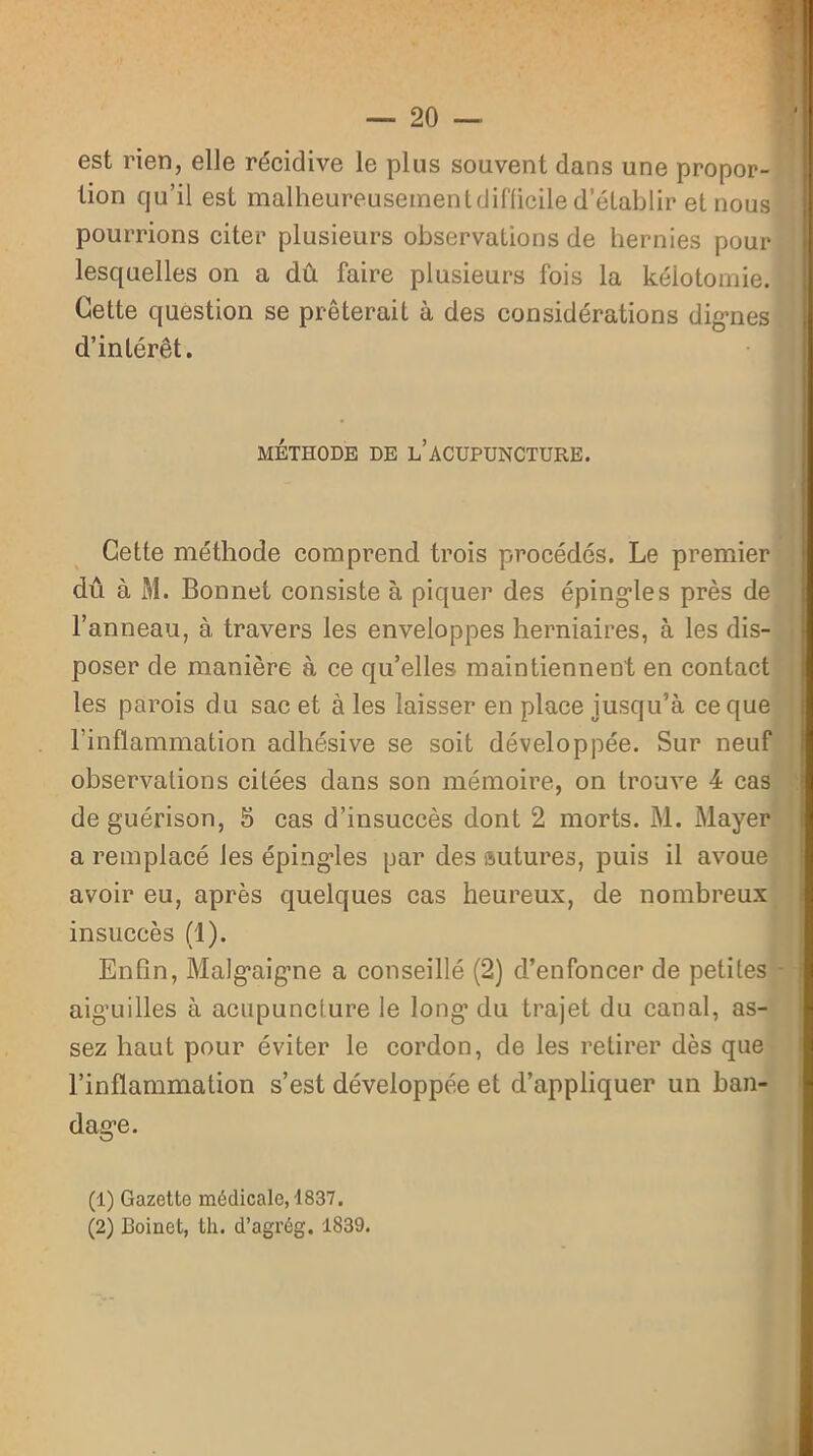 est rien, elle récidive le plus souvent dans une propor- tion qu’il est malheureusementdiflicile d’établir et nous pourrions citer plusieurs observations de hernies pour lesquelles on a dû faire plusieurs fois la kéiotomie. Cette question se prêterait à des considérations dignes d’intérêt. MÉTHODE DE L ACUPUNCTURE. Cette méthode comprend trois procédés. Le premier dû à M. Bonnet consiste à piquer des épingles près de l’anneau, à travers les enveloppes herniaires, à les dis- poser de manière à ce qu’elles maintiennent en contact les parois du sac et à les laisser en place jusqu’à ce que l’inflammation adhésive se soit développée. Sur neuf observations citées dans son mémoire, on trouve 4 cas de guérison, 5 cas d’insuccès dont 2 morts. M. Mayer a remplacé les épingles par des sutures, puis il avoue avoir eu, après quelques cas heureux, de nombreux insuccès (1). Enfin, Malgaigne a conseillé (2) d’enfoncer de petites aiguilles à acupuncture le long’ du trajet du canal, as- sez haut pour éviter le cordon, de les retirer dès que l’inflammation s’est développée et d’appliquer un ban- dage. (1) Gazette médicale, 1837. (2) Boinet, th. d’agrég. 1839.