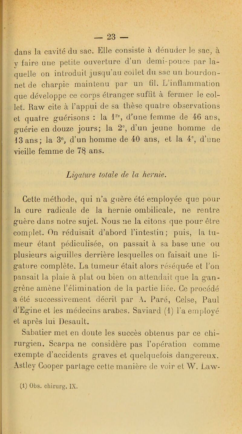 dans la cavité du sac. Elle consiste à dénuder le sac, à y faire une petite ouverture d’un demi-pouce par la- quelle on introduit jusqu’au coilet du sac un bourdon- net de charpie maintenu par un fil. L’inflammation que développe ce corps étranger suffit à fermer le col- let. Raw cite à l’appui de sa thèse quatre observations et quatre guérisons : la lr% d'une femme de 46 ans, guérie en douze jours; la 2°, d’un jeune homme de 13 ans; la 3e, d’un homme de 40 ans, et la 4°, d’une vieille femme de 7$ ans. Ligature totale de la hernie. Cette méthode, qui n’a guère été employée que pour la cure radicale de la hernie ombilicale, ne rentre guère dans notre sujet. Nous ne la citons que pour être complet. On réduisait d’abord l’intestin; puis, la tu- meur étant pédiculisée, on passait à sa base une ou plusieurs aiguilles derrière lesquelles on faisait une li- gature complète. La tumeur était alors réséquée et l’on pansait la plaie à plat ou bien on attendait que la g'an- grène amène l’élimination de la partie liée. Ce procédé a été successivement décrit par A. Paré, Celse, Paul d’Egine et les médecins arabes. Saviard (1) l’a employé et après lui Desault. Sabatier met en doute les succès obtenus par ce chi- rurgien. Scarpa ne considère pas l’opération comme exempte d’accidents graves et quelquefois dangereux. Astley Cooper partage cette manière de voir et W. Law- (1) Obs. chirurg. IX.