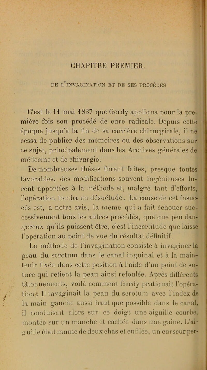 CHAPITRE PREMIER. DE L’INVAGINATION ET DE SES PROCÈDES C’est le 11 mai 1837 que Gerdy appliqua pour la pre- mière fois sou procédé de cure radicale. Depuis cette époque jusqu’à la fin de sa carrière chirurgicale; il ne cessa de publier des mémoires ou des observations sur ce sujet, principalement dans les Archives générales de médecine et de chirurgie. De nombreuses thèses furent faites, presque toutes favorables, des modifications souvent ingénieuses fu- rent apportées à la méthode et, malgré tant d’efforts, l’opération tomba en désuétude. La cause de cet insuc- cès est, à notre avis, la même qui a fait échouer suc- cessivement tous les autres procédés, quelque peu dan- gereux qu’ils puissent être, c’est l’incertitude que laisse l’opération au point de vue du résultat définitif. La méthode de l’invagination consiste à invasdner la peau du scrotum dans le canal inguinal et à la main- tenir fixée dans cette position à l'aide d’un point de su- ture qui retient la peau ainsi refoulée. Après différents tâtonnements, voilà comment Gerdy pratiquait l'opéra- tion/; Il invaginait la peau du scrotum avec l'index de la main gauche aussi haut que possible dans le canal, il conduisait alors sur ce doigt une aiguille courbe, montée sur un manche et cachée dans une gaine. L’ai- guille était munie de deux chas et enfilée, un curseurper-