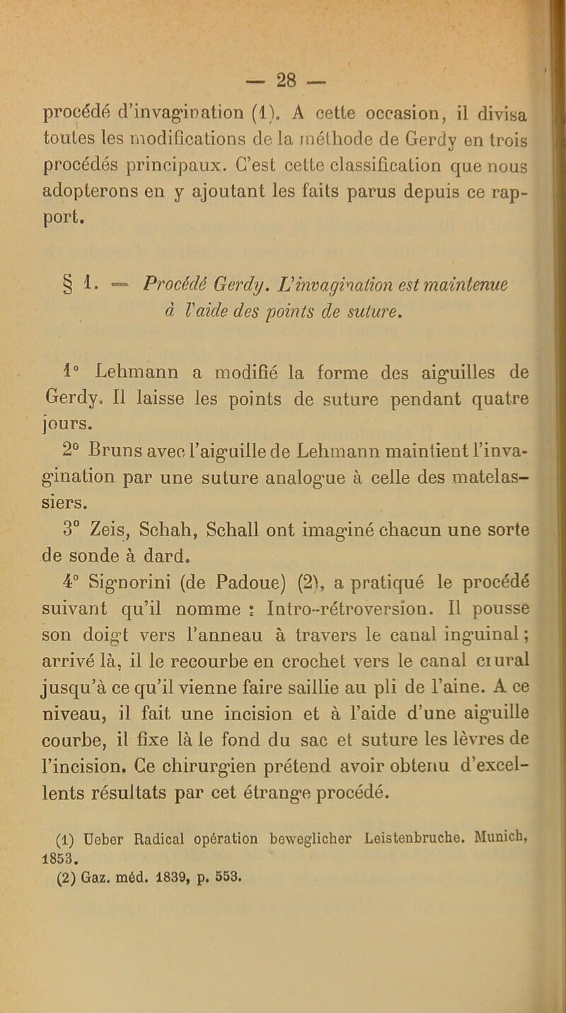 procédé d’invagination (1). A cette occasion, il divisa tontes les modifications de la méthode de Gerdy en trois procédés principaux. C’est celte classification que nous adopterons en y ajoutant les faits parus depuis ce rap- port. § 1. — Procédé Gerdy. L invagination est maintenue à Vaicle des points de suture. 1° Lehmann a modifié la forme des aiguilles de Gerdy. Il laisse les points de suture pendant quatre jours. 2° Bruns avec l’aiguille de Lehmann maintient l’inva- gination par une suture analogue à celle des matelas- siers. 3° Zeis, Schah, Schall ont imaginé chacun une sorte de sonde à dard. 4° Signorini (de Padoue) (2), a pratiqué le procédé suivant qu’il nomme ; Intro-rétroversion. Il pousse son doigt vers l’anneau à travers le canal inguinal ; arrivé là, il le recourbe en crochet vers le canal crural jusqu’à ce qu’il vienne faire saillie au pli de l’aine. A ce niveau, il fait une incision et à l’aide d’une aig’uille courbe, il fixe là le fond du sac et suture les lèvres de l’incision. Ce chirurgien prétend avoir obtenu d’excel- lents résul tats par cet étrange procédé. (1) Ueber Radical opération beweglicher Leistenbrucho. Munich, 1853. (2) Gaz. méd. 1839, p. 553.