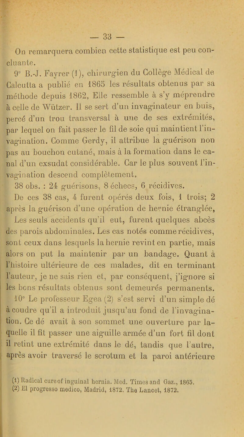 On remarquera combien cette statistique est peu con- cluante. 9° B.-J. Fayrer (1 ), chirurgien du Collège Médical de Calcutta a publié en 1865 les résultats obtenus par sa méthode depuis 1862, Elle ressemble à s’y méprendre à celle de Wützer. 11 se sert d’un invaginateur en buis, percé d’un trou transversal à une de ses extrémités, par lequel on fait passer le fil de soie qui maintient l’in- vagination. Comme Gerdy, il attribue la guérison non pas au bouchon cutané, mais à la formation dans le ca- nal d’un exsudât considérable. Car le plus souvent l’in- vagination descend complètement, 38 obs. : 24 guérisons, 8 échecs, 6 récidives. De ces 38 cas, 4 furent opérés deux fois, 1 trois; 2 après la guérison d’une opération de hernie étranglée, Les seuls accidents qu’il eut, furent quelques abcès des parois abdominales. Les cas notés comme récidives, sont ceux dans lesquels la hernie revint en partie, mais alors on put la maintenir par un bandage. Quant à l’histoire ultérieure de ces malades, dit en terminant l’auteur, je ne sais rien et, par conséquent, j’ignore si les bons résultats obtenus sont demeurés permanents. 40° Le professeur Egea (2) s’est servi d’un simple dé à coudre qu’il a introduit jusqu’au fond de l’invagina- tion. Ce dé avait à son sommet une ouverture par la- quelle il fit passer une aiguille armée d’un fort fil dont il retint une extrémité dans le dé, tandis que l’autre, après avoir traversé le scrotum et la paroi antérieure (1) Radical cureof inguinal hernia. Med. Times and Gaz., 1865. (2) El progresse) medico, Madrid, 1872. Tha Lancet, 1872.